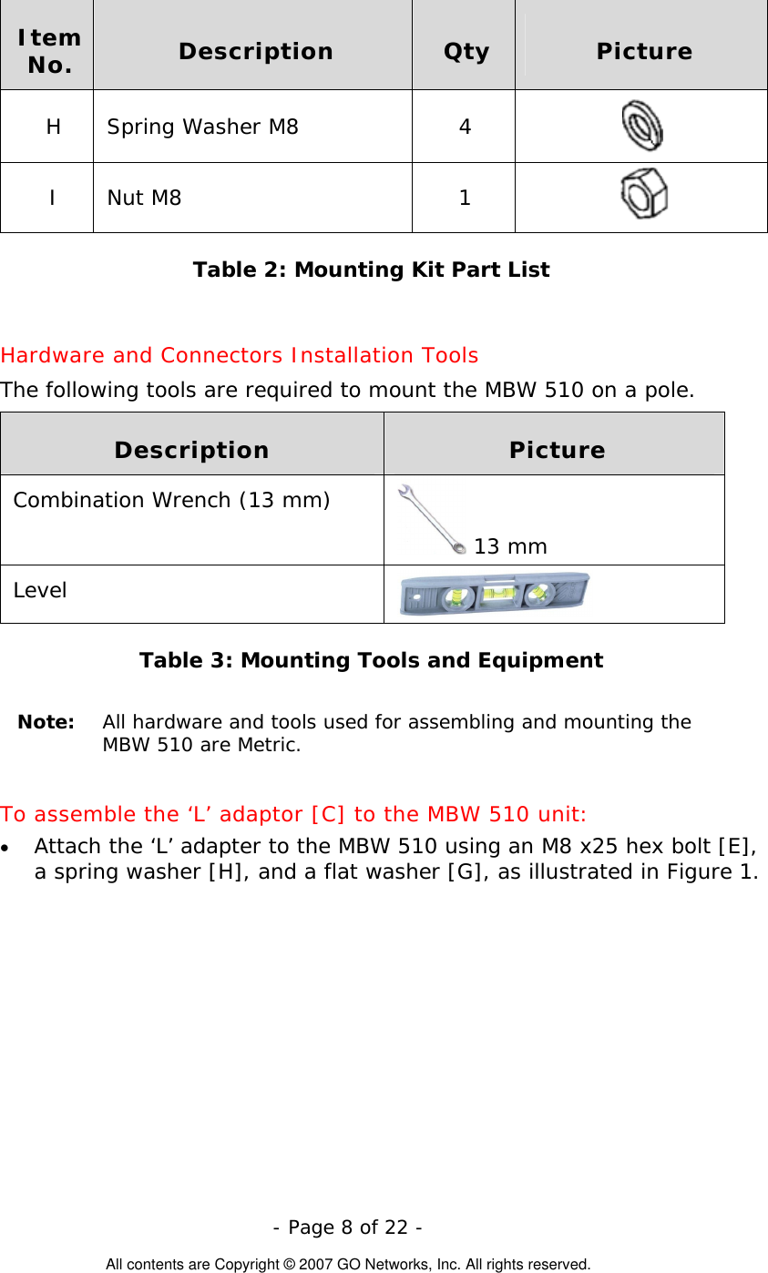   - Page 8 of 22 -  All contents are Copyright © 2007 GO Networks, Inc. All rights reserved. Item No.  Description  Qty  Picture H Spring Washer M8  4   I Nut M8  1   Table 2: Mounting Kit Part List  Hardware and Connectors Installation Tools The following tools are required to mount the MBW 510 on a pole. Description  Picture Combination Wrench (13 mm)  13 mm Level   Table 3: Mounting Tools and Equipment  Note:  All hardware and tools used for assembling and mounting the  MBW 510 are Metric.  To assemble the ‘L’ adaptor [C] to the MBW 510 unit:  Attach the ‘L’ adapter to the MBW 510 using an M8 x25 hex bolt [E], a spring washer [H], and a flat washer [G], as illustrated in Figure 1.      • 