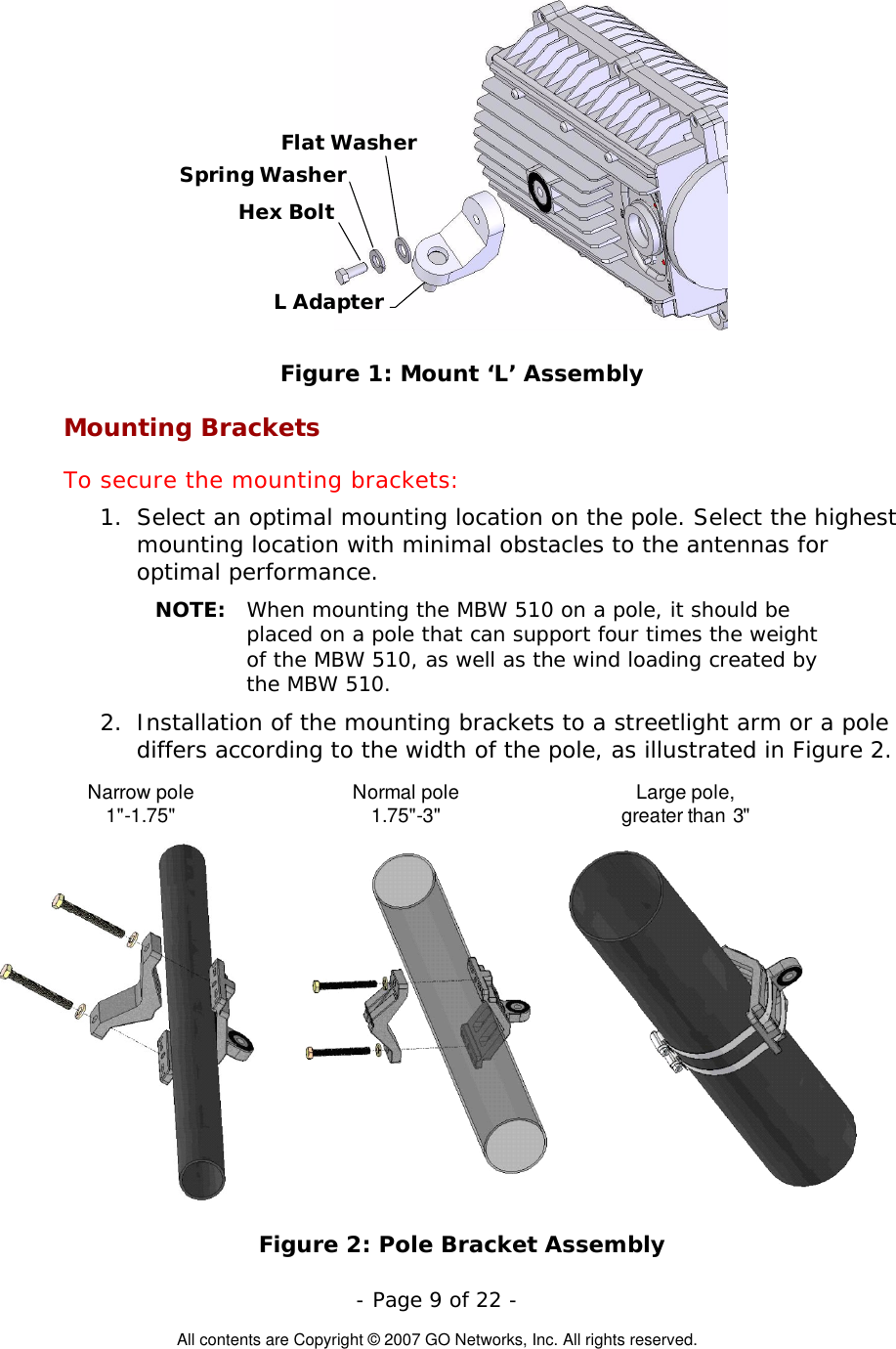  L AdapterHex BoltFlat WasherSpring Washer Figure 1: Mount ‘L’ Assembly Mounting Brackets To secure the mounting brackets: 1.  Select an optimal mounting location on the pole. Select the highest mounting location with minimal obstacles to the antennas for optimal performance. NOTE:  When mounting the MBW 510 on a pole, it should be placed on a pole that can support four times the weight of the MBW 510, as well as the wind loading created by the MBW 510. 2.  Installation of the mounting brackets to a streetlight arm or a pole differs according to the width of the pole, as illustrated in Figure 2. Narrow pole1&quot;-1.75&quot; Normal pole1.75&quot;-3&quot; Large pole,greater than 3&quot; Figure 2: Pole Bracket Assembly  - Page 9 of 22 -  All contents are Copyright © 2007 GO Networks, Inc. All rights reserved. 