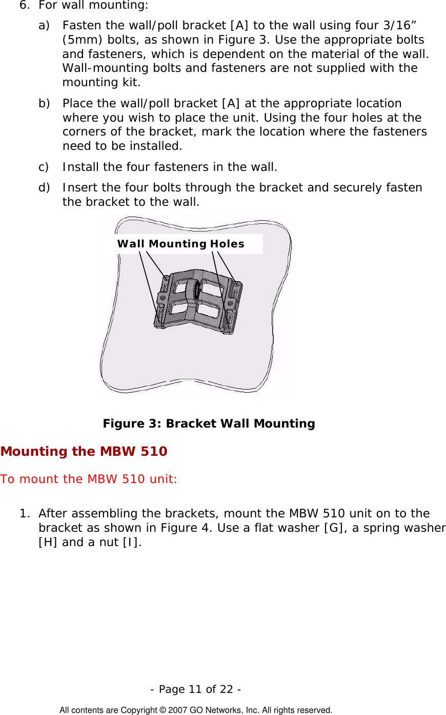  6.  For wall mounting: a)  Fasten the wall/poll bracket [A] to the wall using four 3/16” (5mm) bolts, as shown in Figure 3. Use the appropriate bolts and fasteners, which is dependent on the material of the wall. Wall-mounting bolts and fasteners are not supplied with the mounting kit. b)  Place the wall/poll bracket [A] at the appropriate location where you wish to place the unit. Using the four holes at the corners of the bracket, mark the location where the fasteners need to be installed. c)  Install the four fasteners in the wall. d)  Insert the four bolts through the bracket and securely fasten the bracket to the wall. Wall Mounting Holes Figure 3: Bracket Wall Mounting Mounting the MBW 510 To mount the MBW 510 unit:  1.  After assembling the brackets, mount the MBW 510 unit on to the bracket as shown in Figure 4. Use a flat washer [G], a spring washer [H] and a nut [I].  - Page 11 of 22 -  All contents are Copyright © 2007 GO Networks, Inc. All rights reserved. 