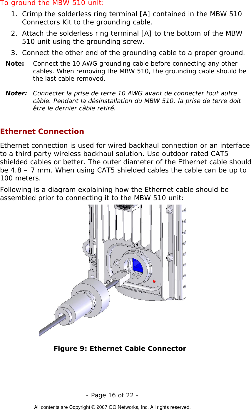  To ground the MBW 510 unit: 1.  Crimp the solderless ring terminal [A] contained in the MBW 510 Connectors Kit to the grounding cable. 2.  Attach the solderless ring terminal [A] to the bottom of the MBW 510 unit using the grounding screw. 3.  Connect the other end of the grounding cable to a proper ground. Note:   Connect the 10 AWG grounding cable before connecting any other cables. When removing the MBW 510, the grounding cable should be the last cable removed.  Noter:  Connecter la prise de terre 10 AWG avant de connecter tout autre câble. Pendant la désinstallation du MBW 510, la prise de terre doit être le dernier câble retiré.  Ethernet Connection Ethernet connection is used for wired backhaul connection or an interface to a third party wireless backhaul solution. Use outdoor rated CAT5 shielded cables or better. The outer diameter of the Ethernet cable should be 4.8 – 7 mm. When using CAT5 shielded cables the cable can be up to 100 meters. Following is a diagram explaining how the Ethernet cable should be assembled prior to connecting it to the MBW 510 unit:  Figure 9: Ethernet Cable Connector  - Page 16 of 22 -  All contents are Copyright © 2007 GO Networks, Inc. All rights reserved. 