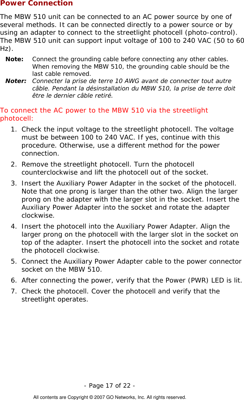   - Page 17 of 22 -  All contents are Copyright © 2007 GO Networks, Inc. All rights reserved. Power Connection The MBW 510 unit can be connected to an AC power source by one of several methods. It can be connected directly to a power source or by using an adapter to connect to the streetlight photocell (photo-control). The MBW 510 unit can support input voltage of 100 to 240 VAC (50 to 60 Hz). Note:  Connect the grounding cable before connecting any other cables. When removing the MBW 510, the grounding cable should be the last cable removed. Noter:  Connecter la prise de terre 10 AWG avant de connecter tout autre câble. Pendant la désinstallation du MBW 510, la prise de terre doit être le dernier câble retiré. To connect the AC power to the MBW 510 via the streetlight photocell: 1.  Check the input voltage to the streetlight photocell. The voltage must be between 100 to 240 VAC. If yes, continue with this procedure. Otherwise, use a different method for the power connection. 2.  Remove the streetlight photocell. Turn the photocell counterclockwise and lift the photocell out of the socket. 3.  Insert the Auxiliary Power Adapter in the socket of the photocell. Note that one prong is larger than the other two. Align the larger prong on the adapter with the larger slot in the socket. Insert the Auxiliary Power Adapter into the socket and rotate the adapter clockwise.  4.  Insert the photocell into the Auxiliary Power Adapter. Align the larger prong on the photocell with the larger slot in the socket on top of the adapter. Insert the photocell into the socket and rotate the photocell clockwise. 5.  Connect the Auxiliary Power Adapter cable to the power connector socket on the MBW 510. 6.  After connecting the power, verify that the Power (PWR) LED is lit. 7.  Check the photocell. Cover the photocell and verify that the streetlight operates. 