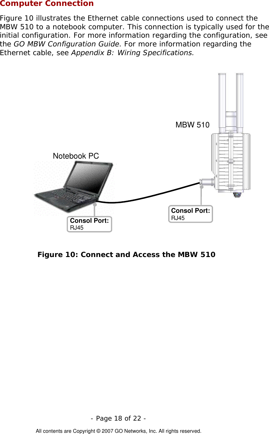  Computer Connection Figure 10 illustrates the Ethernet cable connections used to connect the MBW 510 to a notebook computer. This connection is typically used for the initial configuration. For more information regarding the configuration, see the GO MBW Configuration Guide. For more information regarding the Ethernet cable, see Appendix B: Wiring Specifications.  - Page 18 of 22 -  All contents are Copyright © 2007 GO Networks, Inc. All rights reserved.  Figure 10: Connect and Access the MBW 510 MBW 510 Consol Port: RJ45 Consol Port: RJ45 Notebook PC 