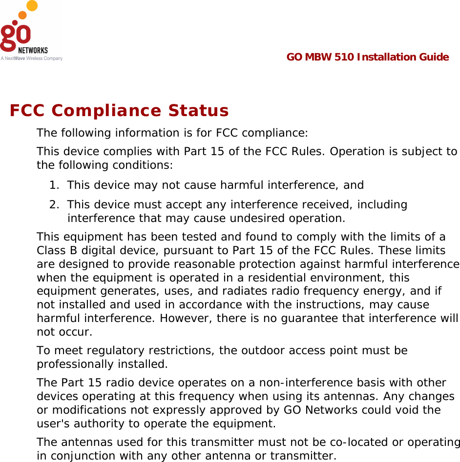  GO MBW 510 Installation Guide   The Part 15 radio device operates on a non-interference basis with other devices operating at this frequency when using its antennas. Any changes or modifications not expressly approved by GO Networks could void the user&apos;s authority to operate the equipment.  FCC Compliance Status The following information is for FCC compliance: This device complies with Part 15 of the FCC Rules. Operation is subject to the following conditions: 1.  This device may not cause harmful interference, and 2.  This device must accept any interference received, including interference that may cause undesired operation. This equipment has been tested and found to comply with the limits of a Class B digital device, pursuant to Part 15 of the FCC Rules. These limits are designed to provide reasonable protection against harmful interference when the equipment is operated in a residential environment, this equipment generates, uses, and radiates radio frequency energy, and if not installed and used in accordance with the instructions, may cause harmful interference. However, there is no guarantee that interference will not occur. To meet regulatory restrictions, the outdoor access point must be professionally installed. The antennas used for this transmitter must not be co-located or operating in conjunction with any other antenna or transmitter.  