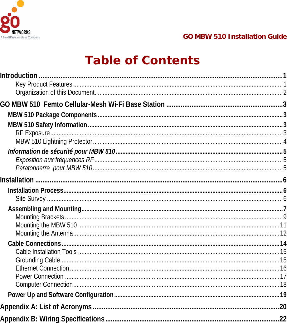  GO MBW 510 Installation Guide   Table of Contents Introduction........................................................................................................................................1 Key Product Features ................................................................................................................................1 Organization of this Document...................................................................................................................2 GO MBW 510  Femto Cellular-Mesh Wi-Fi Base Station .................................................................3 MBW 510 Package Components.................................................................................................................3 MBW 510 Safety Information.......................................................................................................................3 RF Exposure..............................................................................................................................................3 MBW 510 Lightning Protector....................................................................................................................4 Information de sécurité pour MBW 510......................................................................................................5 Exposition aux fréquences RF...................................................................................................................5 Paratonnerre  pour MBW 510....................................................................................................................5 Installation..........................................................................................................................................6 Installation Process......................................................................................................................................6 Site Survey ................................................................................................................................................6 Assembling and Mounting...........................................................................................................................7 Mounting Brackets.....................................................................................................................................9 Mounting the MBW 510 ...........................................................................................................................11 Mounting the Antenna..............................................................................................................................12 Cable Connections.....................................................................................................................................14 Cable Installation Tools ...........................................................................................................................15 Grounding Cable......................................................................................................................................15 Ethernet Connection................................................................................................................................16 Power Connection ...................................................................................................................................17 Computer Connection..............................................................................................................................18 Power Up and Software Configuration.....................................................................................................19 Appendix A: List of Acronyms........................................................................................................20 Appendix B: Wiring Specifications.................................................................................................22 