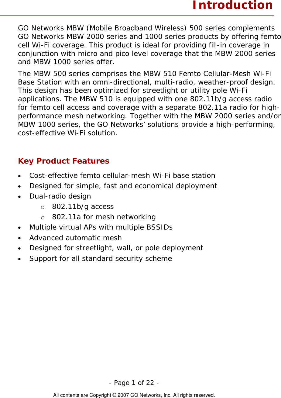   - Page 1 of 22 -  All contents are Copyright © 2007 GO Networks, Inc. All rights reserved. Introduction GO Networks MBW (Mobile Broadband Wireless) 500 series complements GO Networks MBW 2000 series and 1000 series products by offering femto cell Wi-Fi coverage. This product is ideal for providing fill-in coverage in conjunction with micro and pico level coverage that the MBW 2000 series and MBW 1000 series offer.  The MBW 500 series comprises the MBW 510 Femto Cellular-Mesh Wi-Fi Base Station with an omni-directional, multi-radio, weather-proof design. This design has been optimized for streetlight or utility pole Wi-Fi applications. The MBW 510 is equipped with one 802.11b/g access radio for femto cell access and coverage with a separate 802.11a radio for high-performance mesh networking. Together with the MBW 2000 series and/or MBW 1000 series, the GO Networks’ solutions provide a high-performing, cost-effective Wi-Fi solution.   Key Product Features • • • • • • • Cost-effective femto cellular-mesh Wi-Fi base station Designed for simple, fast and economical deployment Dual-radio design o  802.11b/g access o  802.11a for mesh networking Multiple virtual APs with multiple BSSIDs Advanced automatic mesh  Designed for streetlight, wall, or pole deployment Support for all standard security scheme  