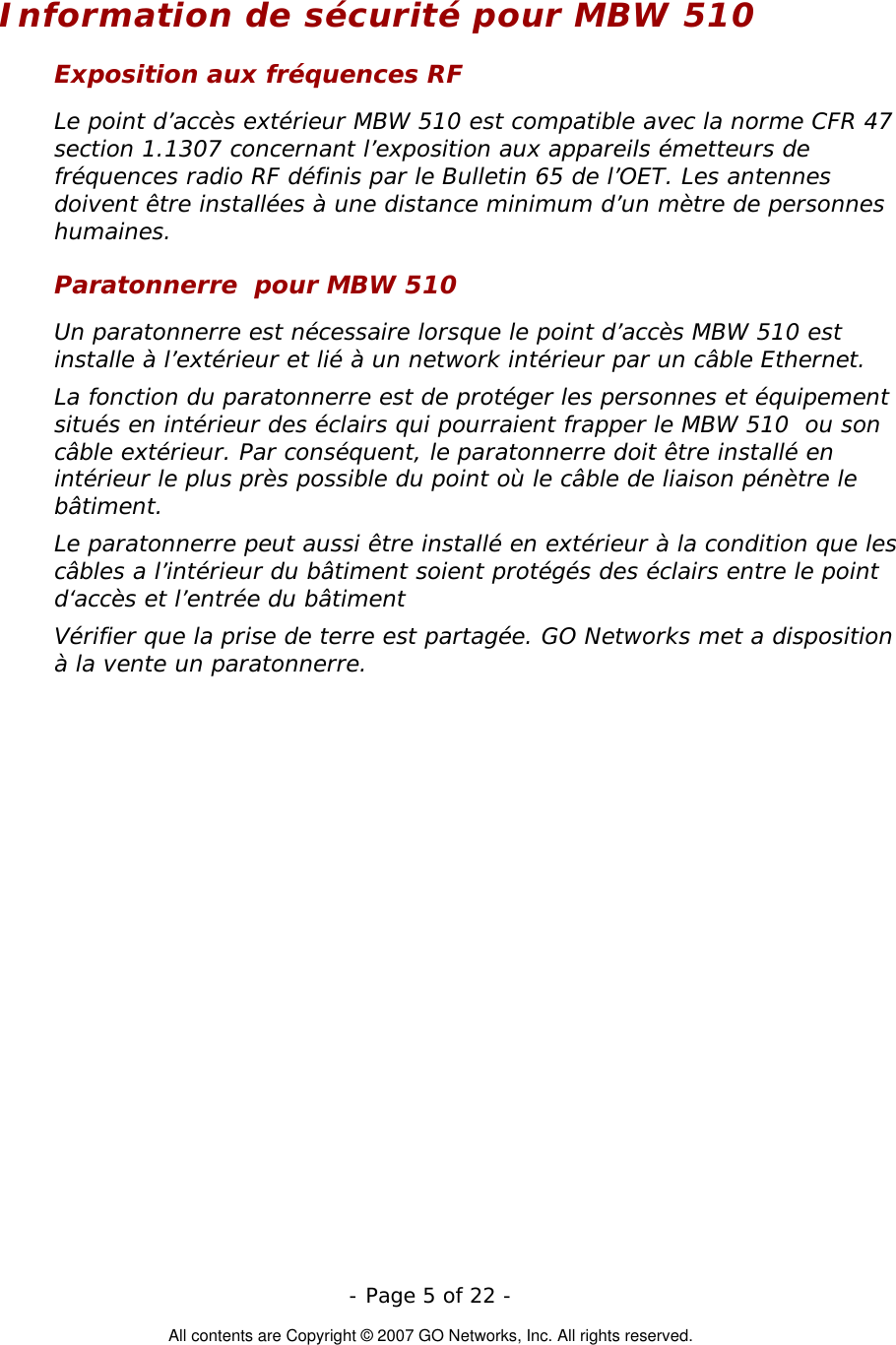   - Page 5 of 22 -  All contents are Copyright © 2007 GO Networks, Inc. All rights reserved. Information de sécurité pour MBW 510 Exposition aux fréquences RF Le point d’accès extérieur MBW 510 est compatible avec la norme CFR 47 section 1.1307 concernant l’exposition aux appareils émetteurs de fréquences radio RF définis par le Bulletin 65 de l’OET. Les antennes doivent être installées à une distance minimum d’un mètre de personnes humaines. Paratonnerre  pour MBW 510 Un paratonnerre est nécessaire lorsque le point d’accès MBW 510 est installe à l’extérieur et lié à un network intérieur par un câble Ethernet. La fonction du paratonnerre est de protéger les personnes et équipement situés en intérieur des éclairs qui pourraient frapper le MBW 510  ou son câble extérieur. Par conséquent, le paratonnerre doit être installé en intérieur le plus près possible du point où le câble de liaison pénètre le bâtiment. Le paratonnerre peut aussi être installé en extérieur à la condition que les câbles a l’intérieur du bâtiment soient protégés des éclairs entre le point d‘accès et l’entrée du bâtiment Vérifier que la prise de terre est partagée. GO Networks met a disposition à la vente un paratonnerre.  