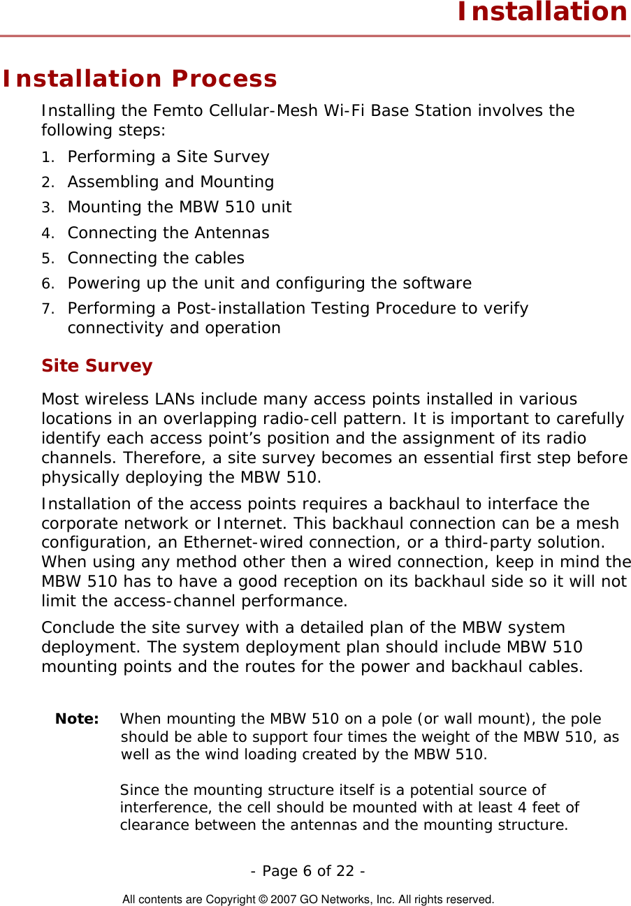   - Page 6 of 22 -  All contents are Copyright © 2007 GO Networks, Inc. All rights reserved. Installation Installation Process Installing the Femto Cellular-Mesh Wi-Fi Base Station involves the following steps: 1. 2. 3. 4. 5. 6. 7. Performing a Site Survey Assembling and Mounting Mounting the MBW 510 unit Connecting the Antennas Connecting the cables Powering up the unit and configuring the software Performing a Post-installation Testing Procedure to verify connectivity and operation Site Survey Most wireless LANs include many access points installed in various locations in an overlapping radio-cell pattern. It is important to carefully identify each access point’s position and the assignment of its radio channels. Therefore, a site survey becomes an essential first step before physically deploying the MBW 510. Installation of the access points requires a backhaul to interface the corporate network or Internet. This backhaul connection can be a mesh configuration, an Ethernet-wired connection, or a third-party solution. When using any method other then a wired connection, keep in mind the MBW 510 has to have a good reception on its backhaul side so it will not limit the access-channel performance.     Conclude the site survey with a detailed plan of the MBW system deployment. The system deployment plan should include MBW 510 mounting points and the routes for the power and backhaul cables.   Note:  When mounting the MBW 510 on a pole (or wall mount), the pole should be able to support four times the weight of the MBW 510, as well as the wind loading created by the MBW 510.       Since the mounting structure itself is a potential source of interference, the cell should be mounted with at least 4 feet of clearance between the antennas and the mounting structure. 