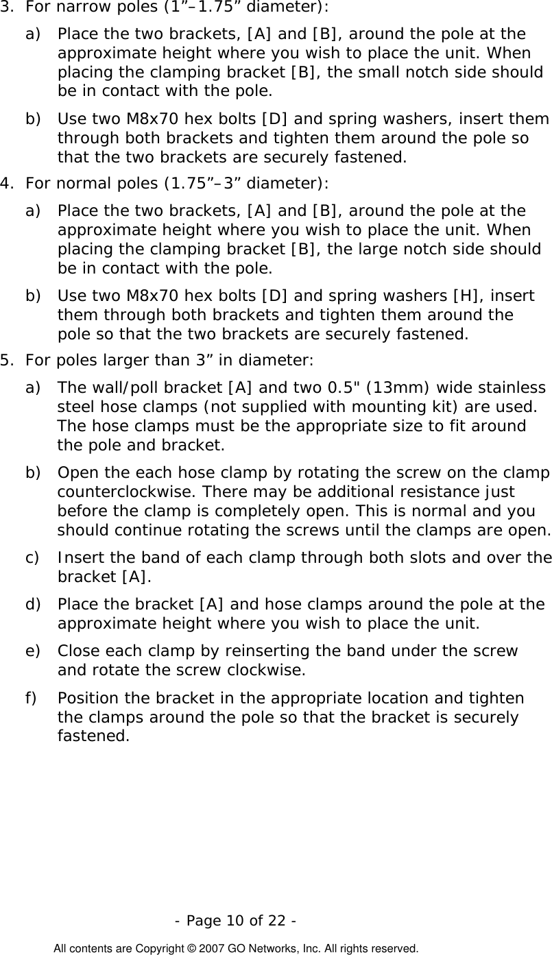   - Page 10 of 22 -  All contents are Copyright © 2007 GO Networks, Inc. All rights reserved. 3.  For narrow poles (1”–1.75” diameter): a)  Place the two brackets, [A] and [B], around the pole at the approximate height where you wish to place the unit. When placing the clamping bracket [B], the small notch side should be in contact with the pole.  b)  Use two M8x70 hex bolts [D] and spring washers, insert them through both brackets and tighten them around the pole so that the two brackets are securely fastened. 4.  For normal poles (1.75”–3” diameter): a)  Place the two brackets, [A] and [B], around the pole at the approximate height where you wish to place the unit. When placing the clamping bracket [B], the large notch side should be in contact with the pole.  b)  Use two M8x70 hex bolts [D] and spring washers [H], insert them through both brackets and tighten them around the pole so that the two brackets are securely fastened. 5.  For poles larger than 3” in diameter: a)  The wall/poll bracket [A] and two 0.5&quot; (13mm) wide stainless steel hose clamps (not supplied with mounting kit) are used. The hose clamps must be the appropriate size to fit around the pole and bracket.  b)  Open the each hose clamp by rotating the screw on the clamp counterclockwise. There may be additional resistance just before the clamp is completely open. This is normal and you should continue rotating the screws until the clamps are open. c)  Insert the band of each clamp through both slots and over the bracket [A].   d)  Place the bracket [A] and hose clamps around the pole at the approximate height where you wish to place the unit.  e)  Close each clamp by reinserting the band under the screw and rotate the screw clockwise. f)  Position the bracket in the appropriate location and tighten the clamps around the pole so that the bracket is securely fastened.  