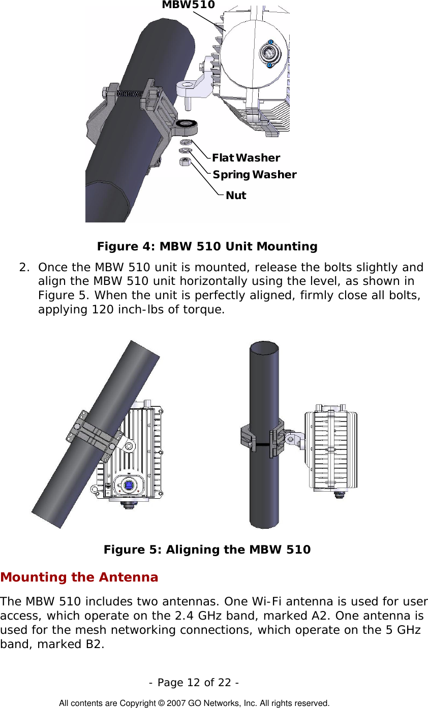  Flat WasherNutSpring WasherMBW 510 Figure 4: MBW 510 Unit Mounting 2.  Once the MBW 510 unit is mounted, release the bolts slightly and align the MBW 510 unit horizontally using the level, as shown in Figure 5. When the unit is perfectly aligned, firmly close all bolts, applying 120 inch-lbs of torque.                        Figure 5: Aligning the MBW 510 Mounting the Antenna The MBW 510 includes two antennas. One Wi-Fi antenna is used for user access, which operate on the 2.4 GHz band, marked A2. One antenna is used for the mesh networking connections, which operate on the 5 GHz band, marked B2.  - Page 12 of 22 -  All contents are Copyright © 2007 GO Networks, Inc. All rights reserved. 