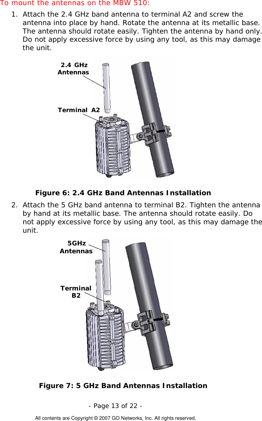  To mount the antennas on the MBW 510: 1.  Attach the 2.4 GHz band antenna to terminal A2 and screw the antenna into place by hand. Rotate the antenna at its metallic base. The antenna should rotate easily. Tighten the antenna by hand only. Do not apply excessive force by using any tool, as this may damage the unit.  2.4 GHzAntennasTerminal A2 Figure 6: 2.4 GHz Band Antennas Installation 2.  Attach the 5 GHz band antenna to terminal B2. Tighten the antenna by hand at its metallic base. The antenna should rotate easily. Do not apply excessive force by using any tool, as this may damage the unit. 5GHzAntennasTerminalB2 Figure 7: 5 GHz Band Antennas Installation  - Page 13 of 22 -  All contents are Copyright © 2007 GO Networks, Inc. All rights reserved. 