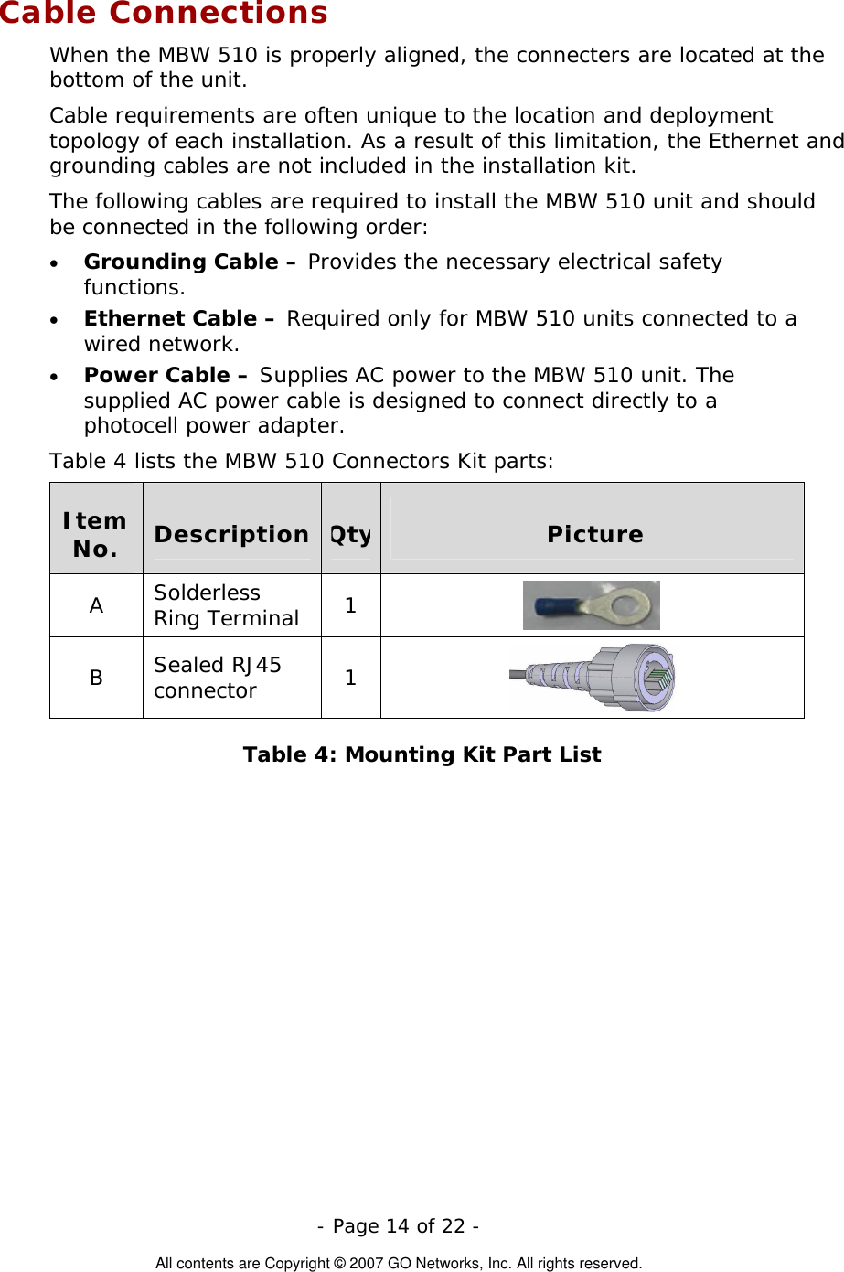  Cable Connections When the MBW 510 is properly aligned, the connecters are located at the bottom of the unit.  Cable requirements are often unique to the location and deployment topology of each installation. As a result of this limitation, the Ethernet and grounding cables are not included in the installation kit.  The following cables are required to install the MBW 510 unit and should be connected in the following order:  - Page 14 of 22 -  All contents are Copyright © 2007 GO Networks, Inc. All rights reserved. • • • Grounding Cable – Provides the necessary electrical safety functions. Ethernet Cable – Required only for MBW 510 units connected to a wired network. Power Cable – Supplies AC power to the MBW 510 unit. The supplied AC power cable is designed to connect directly to a photocell power adapter.  Table 4 lists the MBW 510 Connectors Kit parts:  Item No.  Description  Qty Picture A  Solderless Ring Terminal  1   B  Sealed RJ45 connector  1   Table 4: Mounting Kit Part List 