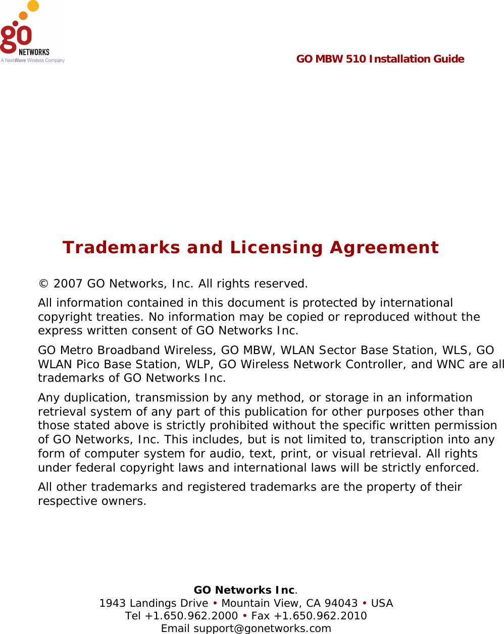   GO MBW 510 Installation Guide       Trademarks and Licensing Agreement © 2007 GO Networks, Inc. All rights reserved.  All information contained in this document is protected by international copyright treaties. No information may be copied or reproduced without the express written consent of GO Networks Inc.  GO Metro Broadband Wireless, GO MBW, WLAN Sector Base Station, WLS, GO WLAN Pico Base Station, WLP, GO Wireless Network Controller, and WNC are all trademarks of GO Networks Inc. Any duplication, transmission by any method, or storage in an information retrieval system of any part of this publication for other purposes other than those stated above is strictly prohibited without the specific written permission of GO Networks, Inc. This includes, but is not limited to, transcription into any form of computer system for audio, text, print, or visual retrieval. All rights under federal copyright laws and international laws will be strictly enforced. All other trademarks and registered trademarks are the property of their respective owners.     GO Networks Inc. 1943 Landings Drive • Mountain View, CA 94043 • USA Tel +1.650.962.2000 • Fax +1.650.962.2010 Email support@gonetworks.com   