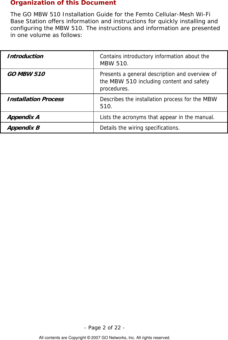   - Page 2 of 22 -  All contents are Copyright © 2007 GO Networks, Inc. All rights reserved. Organization of this Document The GO MBW 510 Installation Guide for the Femto Cellular-Mesh Wi-Fi Base Station offers information and instructions for quickly installing and configuring the MBW 510. The instructions and information are presented in one volume as follows:  Introduction Contains introductory information about the MBW 510. GO MBW 510 Presents a general description and overview of the MBW 510 including content and safety procedures. Installation Process Describes the installation process for the MBW 510. Appendix A  Lists the acronyms that appear in the manual. Appendix B  Details the wiring specifications.  