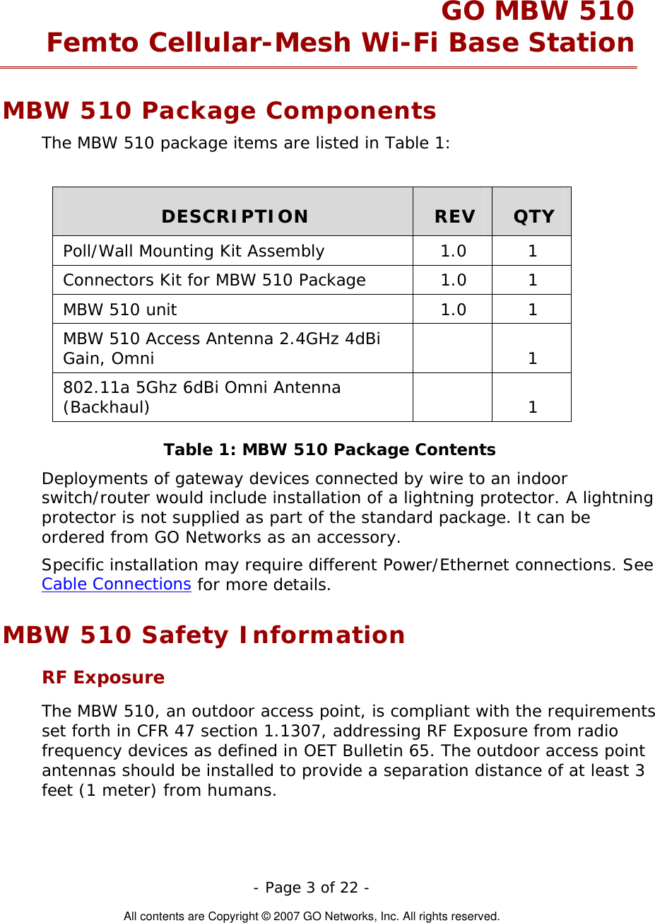   - Page 3 of 22 -  All contents are Copyright © 2007 GO Networks, Inc. All rights reserved. GO MBW 510  Femto Cellular-Mesh Wi-Fi Base Station MBW 510 Package Components The MBW 510 package items are listed in Table 1:  DESCRIPTION  REV  QTY Poll/Wall Mounting Kit Assembly  1.0  1 Connectors Kit for MBW 510 Package  1.0  1 MBW 510 unit  1.0  1 MBW 510 Access Antenna 2.4GHz 4dBi Gain, Omni    1 802.11a 5Ghz 6dBi Omni Antenna (Backhaul)  1 Table 1: MBW 510 Package Contents Deployments of gateway devices connected by wire to an indoor switch/router would include installation of a lightning protector. A lightning protector is not supplied as part of the standard package. It can be ordered from GO Networks as an accessory. Specific installation may require different Power/Ethernet connections. See Cable Connections for more details. MBW 510 Safety Information RF Exposure  The MBW 510, an outdoor access point, is compliant with the requirements set forth in CFR 47 section 1.1307, addressing RF Exposure from radio frequency devices as defined in OET Bulletin 65. The outdoor access point antennas should be installed to provide a separation distance of at least 3 feet (1 meter) from humans. 