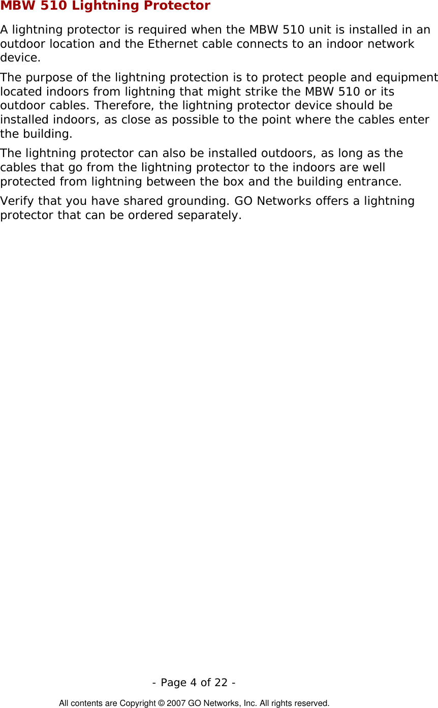   - Page 4 of 22 -  All contents are Copyright © 2007 GO Networks, Inc. All rights reserved. MBW 510 Lightning Protector A lightning protector is required when the MBW 510 unit is installed in an outdoor location and the Ethernet cable connects to an indoor network device.  The purpose of the lightning protection is to protect people and equipment located indoors from lightning that might strike the MBW 510 or its outdoor cables. Therefore, the lightning protector device should be installed indoors, as close as possible to the point where the cables enter the building.  The lightning protector can also be installed outdoors, as long as the cables that go from the lightning protector to the indoors are well protected from lightning between the box and the building entrance.  Verify that you have shared grounding. GO Networks offers a lightning protector that can be ordered separately.   