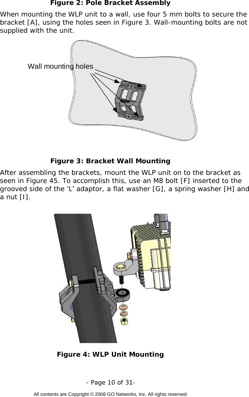   - Page 10 of 31-  All contents are Copyright © 2006 GO Networks, Inc. All rights reserved.  Figure 2: Pole Bracket Assembly When mounting the WLP unit to a wall, use four 5 mm bolts to secure the bracket [A], using the holes seen in Figure 3. Wall-mounting bolts are not supplied with the unit.    Wall mounting holes Figure 3: Bracket Wall Mounting After assembling the brackets, mount the WLP unit on to the bracket as seen in Figure 45. To accomplish this, use an M8 bolt [F] inserted to the grooved side of the ‘L’ adaptor, a flat washer [G], a spring washer [H] and a nut [I].          Figure 4: WLP Unit Mounting 