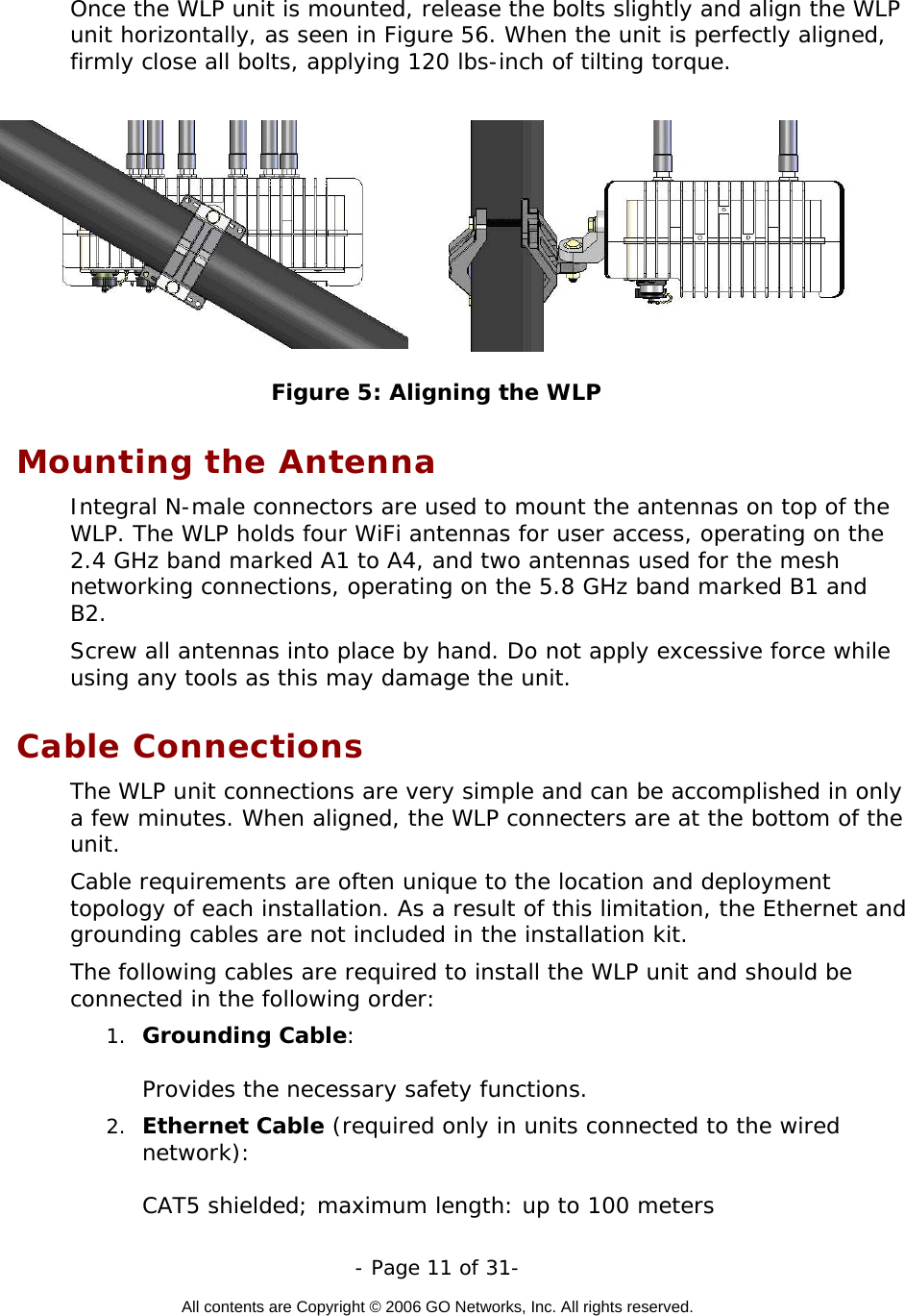   - Page 11 of 31-  All contents are Copyright © 2006 GO Networks, Inc. All rights reserved.  Once the WLP unit is mounted, release the bolts slightly and align the WLP unit horizontally, as seen in Figure 56. When the unit is perfectly aligned, firmly close all bolts, applying 120 lbs-inch of tilting torque.           Figure 5: Aligning the WLP Mounting the Antenna Integral N-male connectors are used to mount the antennas on top of the WLP. The WLP holds four WiFi antennas for user access, operating on the 2.4 GHz band marked A1 to A4, and two antennas used for the mesh networking connections, operating on the 5.8 GHz band marked B1 and B2. Screw all antennas into place by hand. Do not apply excessive force while using any tools as this may damage the unit.     Cable Connections The WLP unit connections are very simple and can be accomplished in only a few minutes. When aligned, the WLP connecters are at the bottom of the unit.  Cable requirements are often unique to the location and deployment topology of each installation. As a result of this limitation, the Ethernet and grounding cables are not included in the installation kit.  The following cables are required to install the WLP unit and should be connected in the following order: 1.  Grounding Cable:   Provides the necessary safety functions. 2.  Ethernet Cable (required only in units connected to the wired network):    CAT5 shielded; maximum length: up to 100 meters 