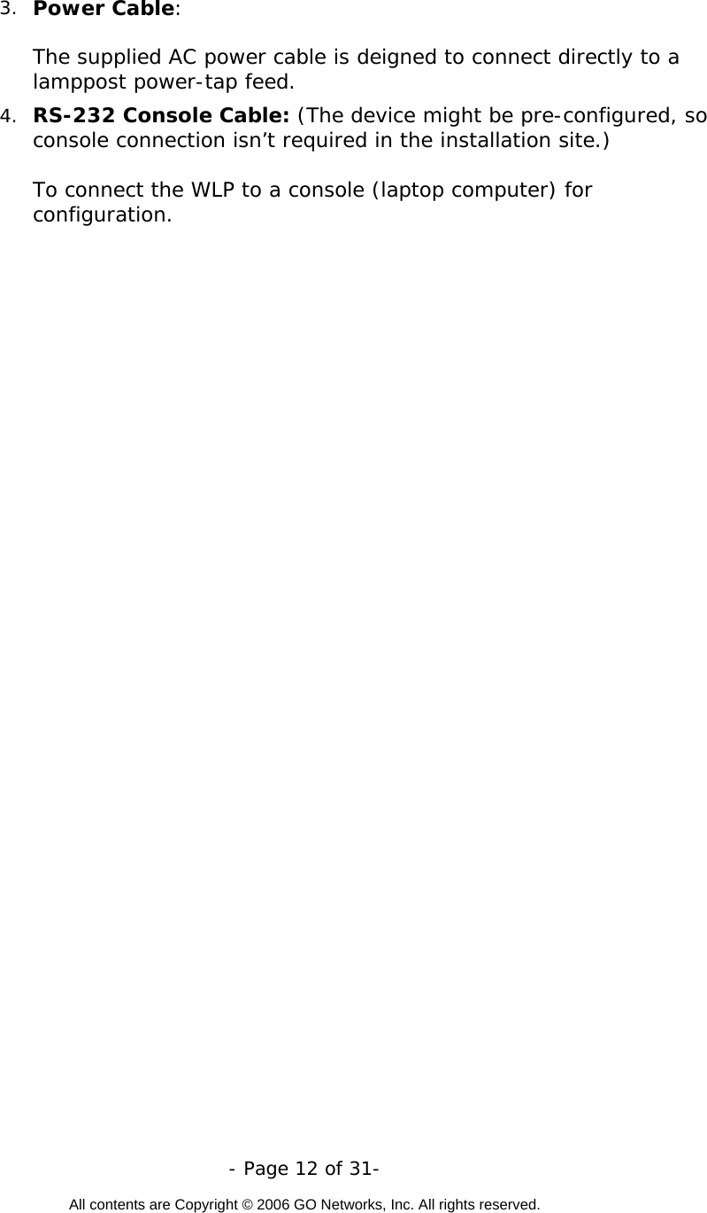   - Page 12 of 31-  All contents are Copyright © 2006 GO Networks, Inc. All rights reserved.  3.  Power Cable:   The supplied AC power cable is deigned to connect directly to a lamppost power-tap feed.  4.  RS-232 Console Cable: (The device might be pre-configured, so console connection isn’t required in the installation site.)    To connect the WLP to a console (laptop computer) for configuration.  