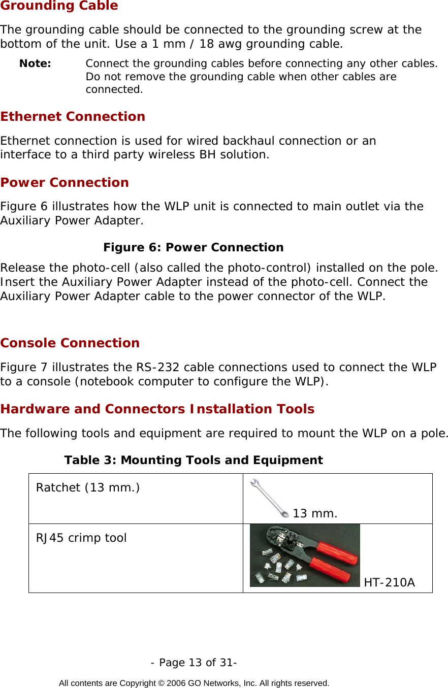   - Page 13 of 31-  All contents are Copyright © 2006 GO Networks, Inc. All rights reserved.  Grounding Cable The grounding cable should be connected to the grounding screw at the bottom of the unit. Use a 1 mm / 18 awg grounding cable.  Note:   Connect the grounding cables before connecting any other cables. Do not remove the grounding cable when other cables are connected.  Ethernet Connection Ethernet connection is used for wired backhaul connection or an interface to a third party wireless BH solution.     Power Connection Figure 6 illustrates how the WLP unit is connected to main outlet via the Auxiliary Power Adapter. Figure 6: Power Connection Release the photo-cell (also called the photo-control) installed on the pole. Insert the Auxiliary Power Adapter instead of the photo-cell. Connect the Auxiliary Power Adapter cable to the power connector of the WLP.  Console Connection Figure 7 illustrates the RS-232 cable connections used to connect the WLP to a console (notebook computer to configure the WLP). Hardware and Connectors Installation Tools The following tools and equipment are required to mount the WLP on a pole. Table 3: Mounting Tools and Equipment Ratchet (13 mm.)  13 mm.  RJ45 crimp tool  HT-210A  