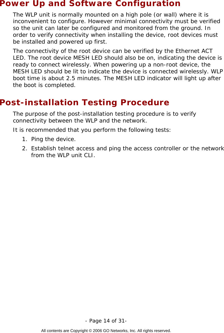   - Page 14 of 31-  All contents are Copyright © 2006 GO Networks, Inc. All rights reserved.  Power Up and Software Configuration The WLP unit is normally mounted on a high pole (or wall) where it is inconvenient to configure. However minimal connectivity must be verified so the unit can later be configured and monitored from the ground. In order to verify connectivity when installing the device, root devices must be installed and powered up first.  The connectivity of the root device can be verified by the Ethernet ACT LED. The root device MESH LED should also be on, indicating the device is ready to connect wirelessly. When powering up a non-root device, the MESH LED should be lit to indicate the device is connected wirelessly. WLP boot time is about 2.5 minutes. The MESH LED indicator will light up after the boot is completed.             Post-installation Testing Procedure The purpose of the post-installation testing procedure is to verify connectivity between the WLP and the network.  It is recommended that you perform the following tests:  1.  Ping the device.   2.  Establish telnet access and ping the access controller or the network from the WLP unit CLI.    