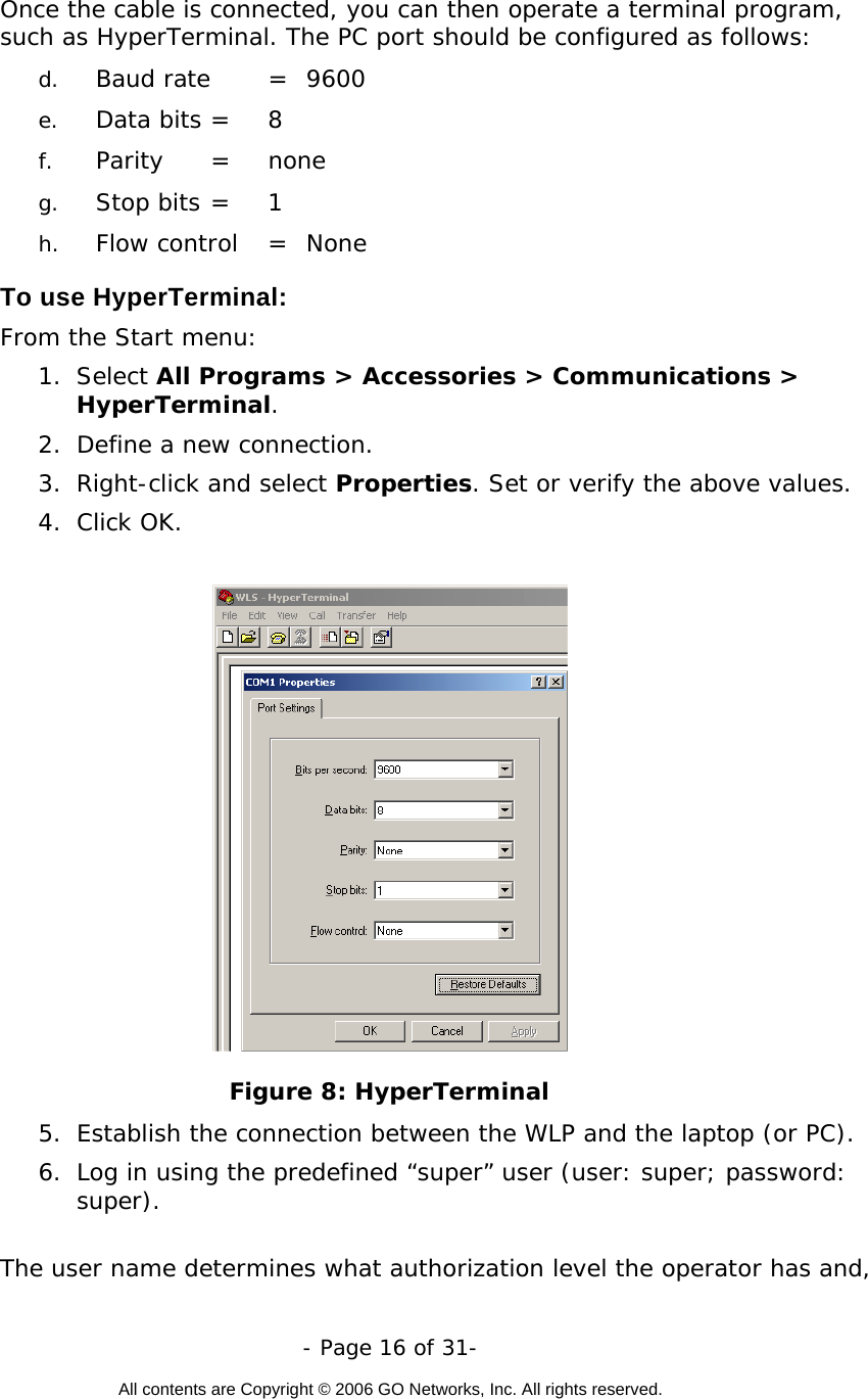   - Page 16 of 31-  All contents are Copyright © 2006 GO Networks, Inc. All rights reserved.  Once the cable is connected, you can then operate a terminal program, such as HyperTerminal. The PC port should be configured as follows:  d.  Baud rate   =  9600 e.  Data bits  = 8 f.  Parity   =  none g.  Stop bits  = 1 h.  Flow control  =  None  To use HyperTerminal: From the Start menu:  1. Select All Programs &gt; Accessories &gt; Communications &gt; HyperTerminal.  2.  Define a new connection. 3. Right-click and select Properties. Set or verify the above values. 4. Click OK.   Figure 8: HyperTerminal  5.  Establish the connection between the WLP and the laptop (or PC).  6.  Log in using the predefined “super” user (user: super; password: super).   The user name determines what authorization level the operator has and, 