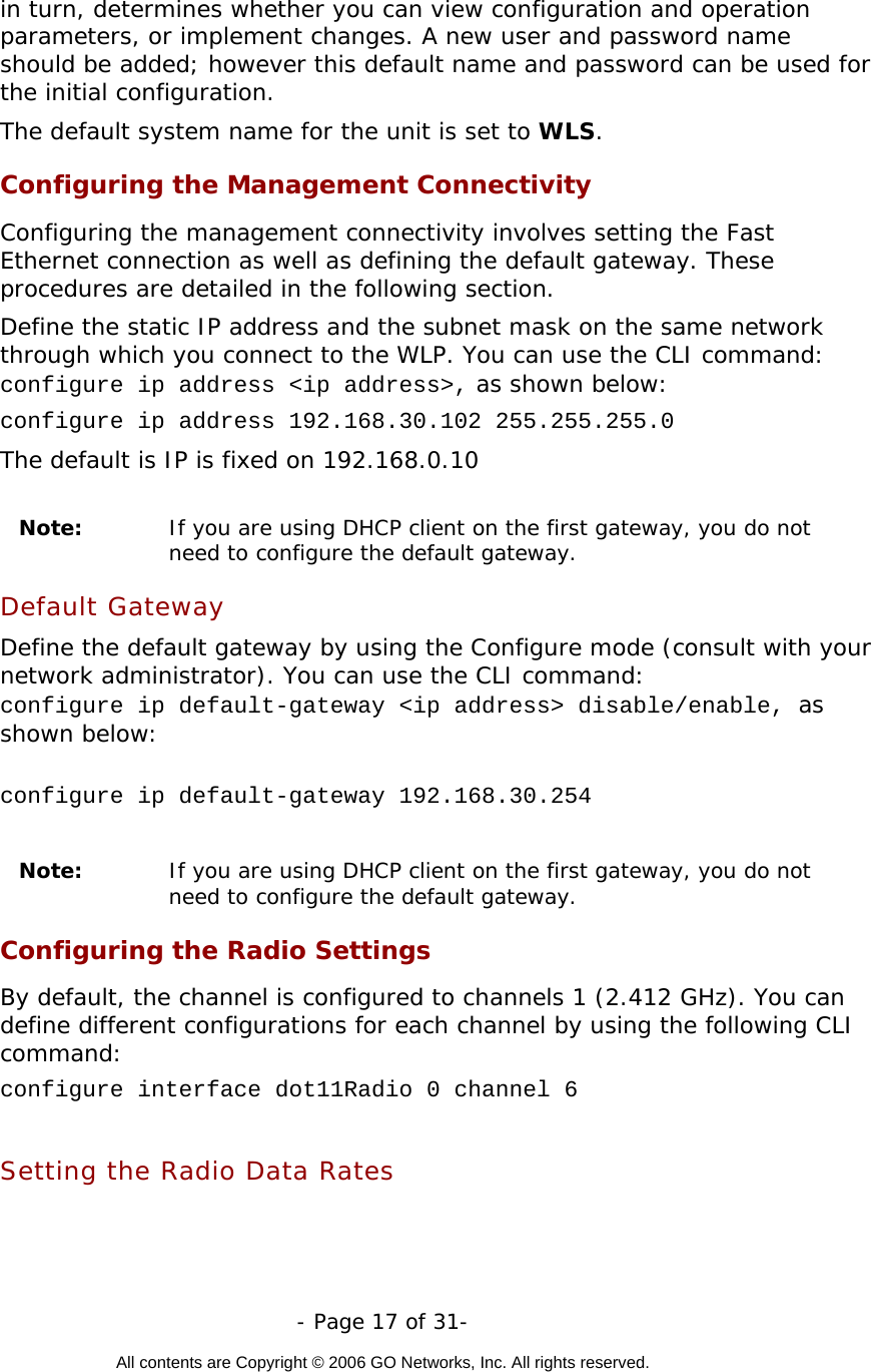   - Page 17 of 31-  All contents are Copyright © 2006 GO Networks, Inc. All rights reserved.  in turn, determines whether you can view configuration and operation parameters, or implement changes. A new user and password name should be added; however this default name and password can be used for the initial configuration.  The default system name for the unit is set to WLS. Configuring the Management Connectivity Configuring the management connectivity involves setting the Fast Ethernet connection as well as defining the default gateway. These procedures are detailed in the following section. Define the static IP address and the subnet mask on the same network through which you connect to the WLP. You can use the CLI command:  configure ip address &lt;ip address&gt;, as shown below: configure ip address 192.168.30.102 255.255.255.0 The default is IP is fixed on 192.168.0.10   Note:   If you are using DHCP client on the first gateway, you do not need to configure the default gateway. Default Gateway Define the default gateway by using the Configure mode (consult with your network administrator). You can use the CLI command: configure ip default-gateway &lt;ip address&gt; disable/enable, as shown below:  configure ip default-gateway 192.168.30.254  Note:   If you are using DHCP client on the first gateway, you do not need to configure the default gateway. Configuring the Radio Settings By default, the channel is configured to channels 1 (2.412 GHz). You can define different configurations for each channel by using the following CLI command: configure interface dot11Radio 0 channel 6  Setting the Radio Data Rates 