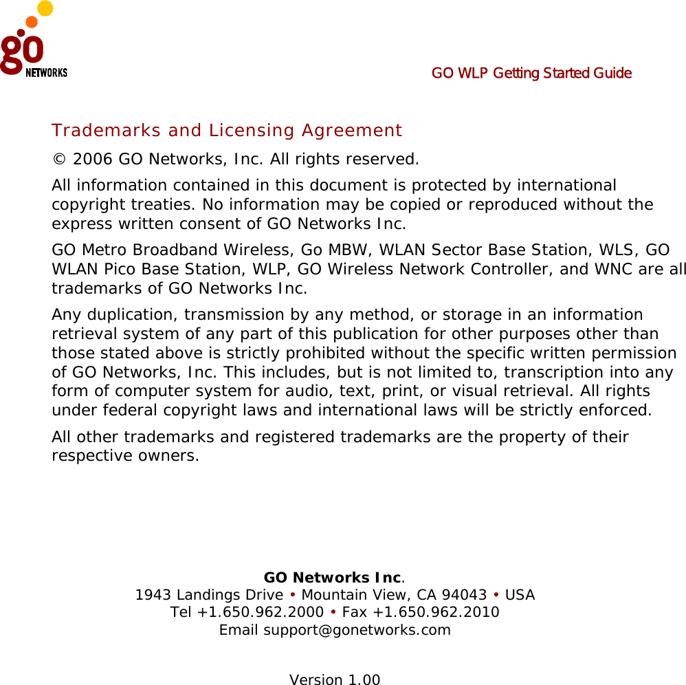  GO WLP Getting Started Guide  Trademarks and Licensing Agreement © 2006 GO Networks, Inc. All rights reserved.  All information contained in this document is protected by international copyright treaties. No information may be copied or reproduced without the express written consent of GO Networks Inc.  GO Metro Broadband Wireless, Go MBW, WLAN Sector Base Station, WLS, GO WLAN Pico Base Station, WLP, GO Wireless Network Controller, and WNC are all trademarks of GO Networks Inc. Any duplication, transmission by any method, or storage in an information retrieval system of any part of this publication for other purposes other than those stated above is strictly prohibited without the specific written permission of GO Networks, Inc. This includes, but is not limited to, transcription into any form of computer system for audio, text, print, or visual retrieval. All rights under federal copyright laws and international laws will be strictly enforced. All other trademarks and registered trademarks are the property of their respective owners.     GO Networks Inc. 1943 Landings Drive • Mountain View, CA 94043 • USA Tel +1.650.962.2000 • Fax +1.650.962.2010 Email support@gonetworks.com  Version 1.00 