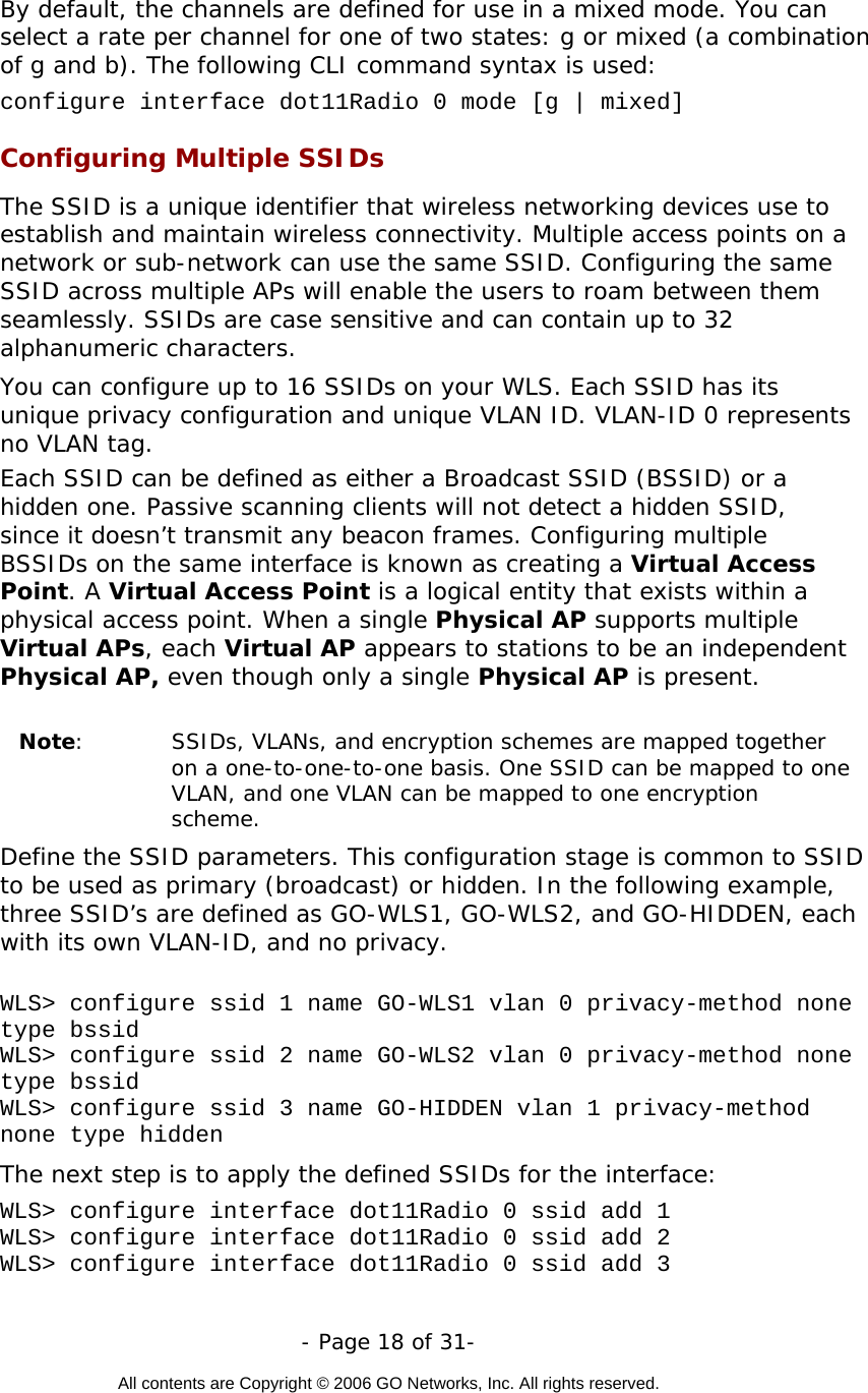   - Page 18 of 31-  All contents are Copyright © 2006 GO Networks, Inc. All rights reserved.  By default, the channels are defined for use in a mixed mode. You can select a rate per channel for one of two states: g or mixed (a combination of g and b). The following CLI command syntax is used: configure interface dot11Radio 0 mode [g | mixed] Configuring Multiple SSIDs The SSID is a unique identifier that wireless networking devices use to establish and maintain wireless connectivity. Multiple access points on a network or sub-network can use the same SSID. Configuring the same SSID across multiple APs will enable the users to roam between them seamlessly. SSIDs are case sensitive and can contain up to 32 alphanumeric characters.  You can configure up to 16 SSIDs on your WLS. Each SSID has its unique privacy configuration and unique VLAN ID. VLAN-ID 0 represents no VLAN tag.  Each SSID can be defined as either a Broadcast SSID (BSSID) or a hidden one. Passive scanning clients will not detect a hidden SSID, since it doesn’t transmit any beacon frames. Configuring multiple BSSIDs on the same interface is known as creating a Virtual Access Point. A Virtual Access Point is a logical entity that exists within a physical access point. When a single Physical AP supports multiple Virtual APs, each Virtual AP appears to stations to be an independent Physical AP, even though only a single Physical AP is present.       Note:  SSIDs, VLANs, and encryption schemes are mapped together on a one-to-one-to-one basis. One SSID can be mapped to one VLAN, and one VLAN can be mapped to one encryption scheme.  Define the SSID parameters. This configuration stage is common to SSID to be used as primary (broadcast) or hidden. In the following example, three SSID’s are defined as GO-WLS1, GO-WLS2, and GO-HIDDEN, each with its own VLAN-ID, and no privacy.  WLS&gt; configure ssid 1 name GO-WLS1 vlan 0 privacy-method none type bssid WLS&gt; configure ssid 2 name GO-WLS2 vlan 0 privacy-method none type bssid WLS&gt; configure ssid 3 name GO-HIDDEN vlan 1 privacy-method none type hidden The next step is to apply the defined SSIDs for the interface:  WLS&gt; configure interface dot11Radio 0 ssid add 1 WLS&gt; configure interface dot11Radio 0 ssid add 2 WLS&gt; configure interface dot11Radio 0 ssid add 3 