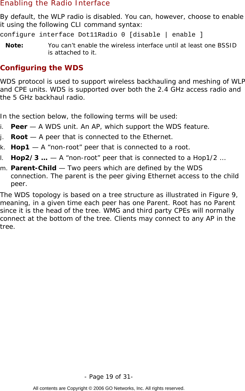   - Page 19 of 31-  All contents are Copyright © 2006 GO Networks, Inc. All rights reserved.  Enabling the Radio Interface By default, the WLP radio is disabled. You can, however, choose to enable it using the following CLI command syntax: configure interface Dot11Radio 0 [disable | enable ] Note:  You can’t enable the wireless interface until at least one BSSID is attached to it.  Configuring the WDS WDS protocol is used to support wireless backhauling and meshing of WLP and CPE units. WDS is supported over both the 2.4 GHz access radio and the 5 GHz backhaul radio.   In the section below, the following terms will be used: i.  Peer — A WDS unit. An AP, which support the WDS feature. j.  Root — A peer that is connected to the Ethernet. k.  Hop1 — A “non-root” peer that is connected to a root. l.  Hop2/3 … — A “non-root” peer that is connected to a Hop1/2 … m. Parent-Child — Two peers which are defined by the WDS connection. The parent is the peer giving Ethernet access to the child peer.   The WDS topology is based on a tree structure as illustrated in Figure 9, meaning, in a given time each peer has one Parent. Root has no Parent since it is the head of the tree. WMG and third party CPEs will normally connect at the bottom of the tree. Clients may connect to any AP in the tree.    