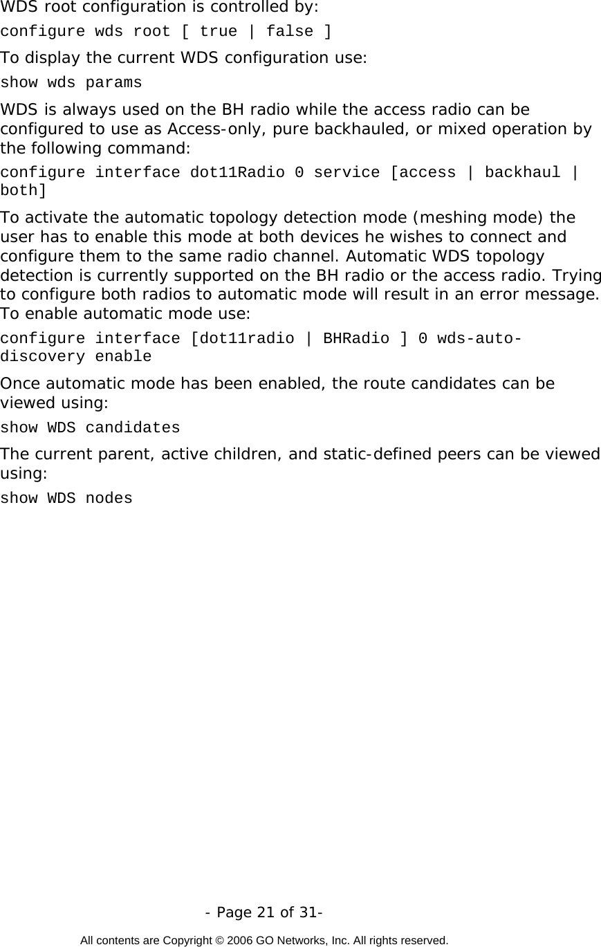   - Page 21 of 31-  All contents are Copyright © 2006 GO Networks, Inc. All rights reserved.  WDS root configuration is controlled by: configure wds root [ true | false ] To display the current WDS configuration use: show wds params  WDS is always used on the BH radio while the access radio can be configured to use as Access-only, pure backhauled, or mixed operation by the following command:  configure interface dot11Radio 0 service [access | backhaul | both] To activate the automatic topology detection mode (meshing mode) the user has to enable this mode at both devices he wishes to connect and configure them to the same radio channel. Automatic WDS topology detection is currently supported on the BH radio or the access radio. Trying to configure both radios to automatic mode will result in an error message. To enable automatic mode use: configure interface [dot11radio | BHRadio ] 0 wds-auto-discovery enable  Once automatic mode has been enabled, the route candidates can be viewed using: show WDS candidates  The current parent, active children, and static-defined peers can be viewed using:  show WDS nodes  