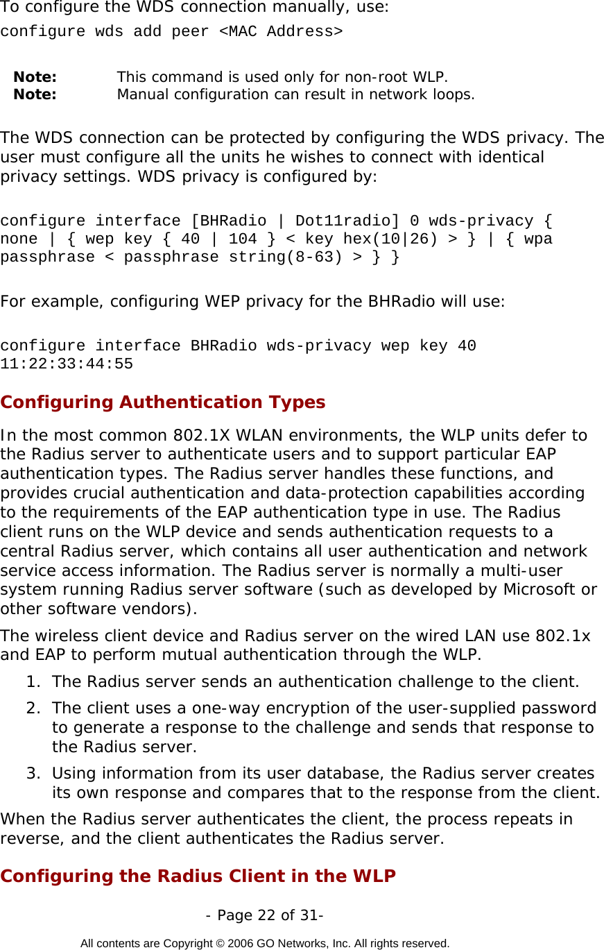   - Page 22 of 31-  All contents are Copyright © 2006 GO Networks, Inc. All rights reserved.  To configure the WDS connection manually, use:  configure wds add peer &lt;MAC Address&gt;  Note:  This command is used only for non-root WLP. Note:  Manual configuration can result in network loops.    The WDS connection can be protected by configuring the WDS privacy. The user must configure all the units he wishes to connect with identical privacy settings. WDS privacy is configured by:  configure interface [BHRadio | Dot11radio] 0 wds-privacy { none | { wep key { 40 | 104 } &lt; key hex(10|26) &gt; } | { wpa passphrase &lt; passphrase string(8-63) &gt; } }     For example, configuring WEP privacy for the BHRadio will use:  configure interface BHRadio wds-privacy wep key 40 11:22:33:44:55  Configuring Authentication Types In the most common 802.1X WLAN environments, the WLP units defer to the Radius server to authenticate users and to support particular EAP authentication types. The Radius server handles these functions, and provides crucial authentication and data-protection capabilities according to the requirements of the EAP authentication type in use. The Radius client runs on the WLP device and sends authentication requests to a central Radius server, which contains all user authentication and network service access information. The Radius server is normally a multi-user system running Radius server software (such as developed by Microsoft or other software vendors).   The wireless client device and Radius server on the wired LAN use 802.1x and EAP to perform mutual authentication through the WLP.  1.  The Radius server sends an authentication challenge to the client.  2.  The client uses a one-way encryption of the user-supplied password to generate a response to the challenge and sends that response to the Radius server.  3.  Using information from its user database, the Radius server creates its own response and compares that to the response from the client.  When the Radius server authenticates the client, the process repeats in reverse, and the client authenticates the Radius server. Configuring the Radius Client in the WLP  