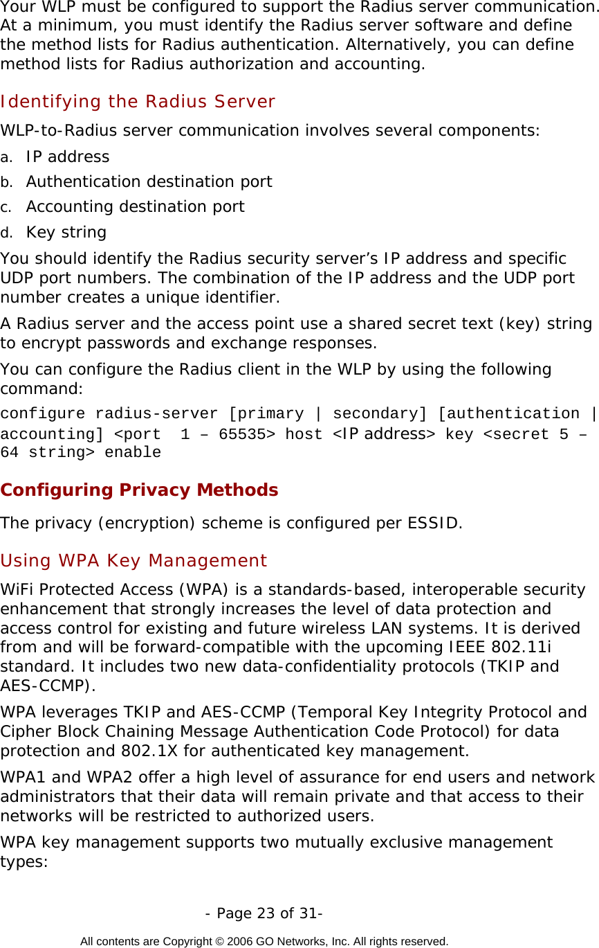   - Page 23 of 31-  All contents are Copyright © 2006 GO Networks, Inc. All rights reserved.  Your WLP must be configured to support the Radius server communication. At a minimum, you must identify the Radius server software and define the method lists for Radius authentication. Alternatively, you can define method lists for Radius authorization and accounting.  Identifying the Radius Server   WLP-to-Radius server communication involves several components:  a.  IP address  b.  Authentication destination port  c.  Accounting destination port  d.  Key string  You should identify the Radius security server’s IP address and specific UDP port numbers. The combination of the IP address and the UDP port number creates a unique identifier. A Radius server and the access point use a shared secret text (key) string to encrypt passwords and exchange responses. You can configure the Radius client in the WLP by using the following command: configure radius-server [primary | secondary] [authentication | accounting] &lt;port  1 – 65535&gt; host &lt;IP address&gt; key &lt;secret 5 – 64 string&gt; enable Configuring Privacy Methods The privacy (encryption) scheme is configured per ESSID.      Using WPA Key Management  WiFi Protected Access (WPA) is a standards-based, interoperable security enhancement that strongly increases the level of data protection and access control for existing and future wireless LAN systems. It is derived from and will be forward-compatible with the upcoming IEEE 802.11i standard. It includes two new data-confidentiality protocols (TKIP and AES-CCMP).  WPA leverages TKIP and AES-CCMP (Temporal Key Integrity Protocol and Cipher Block Chaining Message Authentication Code Protocol) for data protection and 802.1X for authenticated key management.  WPA1 and WPA2 offer a high level of assurance for end users and network administrators that their data will remain private and that access to their networks will be restricted to authorized users. WPA key management supports two mutually exclusive management types:  