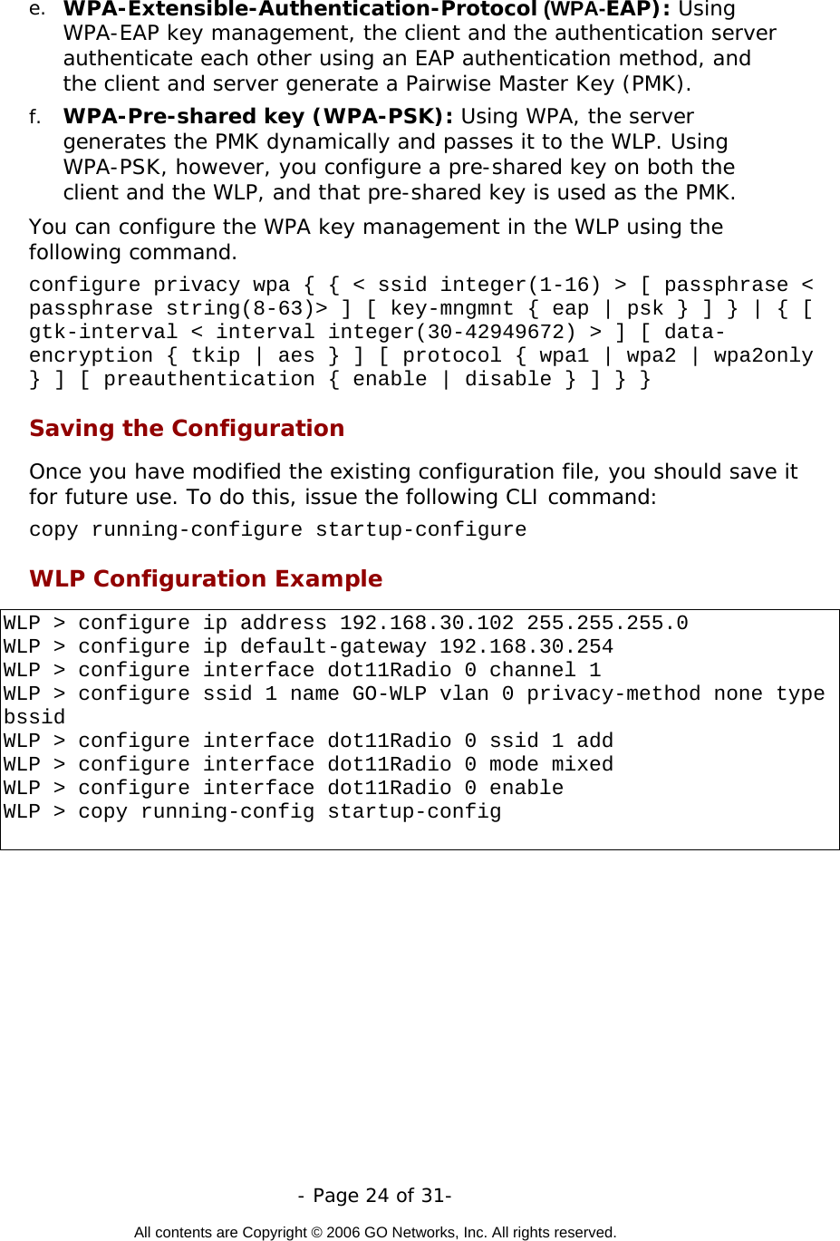   - Page 24 of 31-  All contents are Copyright © 2006 GO Networks, Inc. All rights reserved.  e.  WPA-Extensible-Authentication-Protocol (WPA-EAP): Using WPA-EAP key management, the client and the authentication server authenticate each other using an EAP authentication method, and the client and server generate a Pairwise Master Key (PMK). f.  WPA-Pre-shared key (WPA-PSK): Using WPA, the server generates the PMK dynamically and passes it to the WLP. Using WPA-PSK, however, you configure a pre-shared key on both the client and the WLP, and that pre-shared key is used as the PMK. You can configure the WPA key management in the WLP using the following command. configure privacy wpa { { &lt; ssid integer(1-16) &gt; [ passphrase &lt; passphrase string(8-63)&gt; ] [ key-mngmnt { eap | psk } ] } | { [ gtk-interval &lt; interval integer(30-42949672) &gt; ] [ data-encryption { tkip | aes } ] [ protocol { wpa1 | wpa2 | wpa2only } ] [ preauthentication { enable | disable } ] } } Saving the Configuration Once you have modified the existing configuration file, you should save it for future use. To do this, issue the following CLI command: copy running-configure startup-configure  WLP Configuration Example  WLP &gt; configure ip address 192.168.30.102 255.255.255.0 WLP &gt; configure ip default-gateway 192.168.30.254 WLP &gt; configure interface dot11Radio 0 channel 1 WLP &gt; configure ssid 1 name GO-WLP vlan 0 privacy-method none type bssid WLP &gt; configure interface dot11Radio 0 ssid 1 add  WLP &gt; configure interface dot11Radio 0 mode mixed WLP &gt; configure interface dot11Radio 0 enable WLP &gt; copy running-config startup-config   