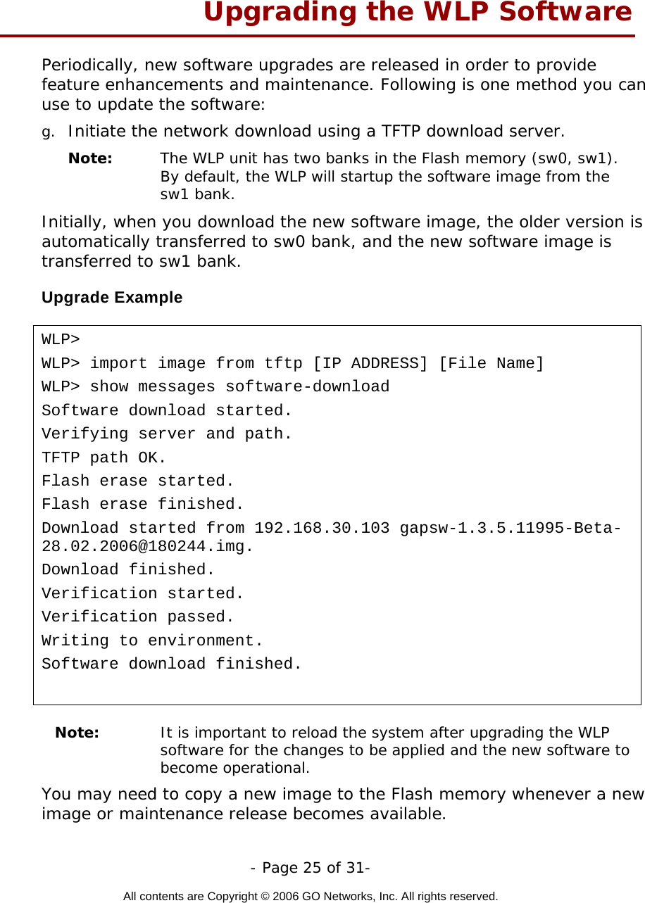   - Page 25 of 31-  All contents are Copyright © 2006 GO Networks, Inc. All rights reserved.  Upgrading the WLP Software Periodically, new software upgrades are released in order to provide feature enhancements and maintenance. Following is one method you can use to update the software: g.  Initiate the network download using a TFTP download server. Note:   The WLP unit has two banks in the Flash memory (sw0, sw1). By default, the WLP will startup the software image from the sw1 bank. Initially, when you download the new software image, the older version is automatically transferred to sw0 bank, and the new software image is transferred to sw1 bank. Upgrade Example  WLP&gt; WLP&gt; import image from tftp [IP ADDRESS] [File Name] WLP&gt; show messages software-download Software download started. Verifying server and path. TFTP path OK. Flash erase started. Flash erase finished. Download started from 192.168.30.103 gapsw-1.3.5.11995-Beta-28.02.2006@180244.img. Download finished. Verification started. Verification passed. Writing to environment. Software download finished.   Note:   It is important to reload the system after upgrading the WLP software for the changes to be applied and the new software to become operational. You may need to copy a new image to the Flash memory whenever a new image or maintenance release becomes available.  