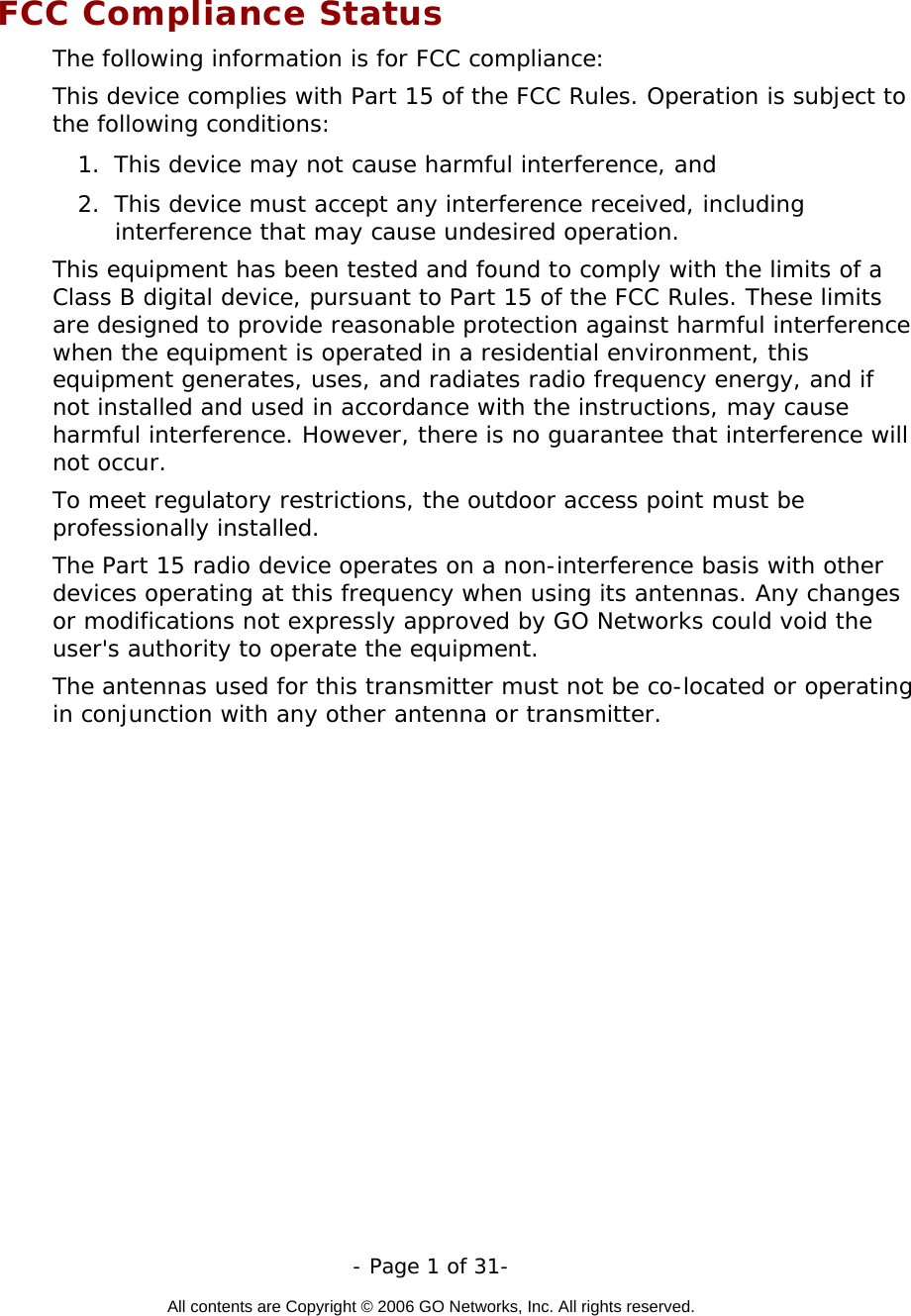   - Page 1 of 31-  All contents are Copyright © 2006 GO Networks, Inc. All rights reserved.  FCC Compliance Status The following information is for FCC compliance: This device complies with Part 15 of the FCC Rules. Operation is subject to the following conditions: 1.  This device may not cause harmful interference, and 2.  This device must accept any interference received, including interference that may cause undesired operation. This equipment has been tested and found to comply with the limits of a Class B digital device, pursuant to Part 15 of the FCC Rules. These limits are designed to provide reasonable protection against harmful interference when the equipment is operated in a residential environment, this equipment generates, uses, and radiates radio frequency energy, and if not installed and used in accordance with the instructions, may cause harmful interference. However, there is no guarantee that interference will not occur. To meet regulatory restrictions, the outdoor access point must be professionally installed. The Part 15 radio device operates on a non-interference basis with other devices operating at this frequency when using its antennas. Any changes or modifications not expressly approved by GO Networks could void the user&apos;s authority to operate the equipment. The antennas used for this transmitter must not be co-located or operating in conjunction with any other antenna or transmitter.  