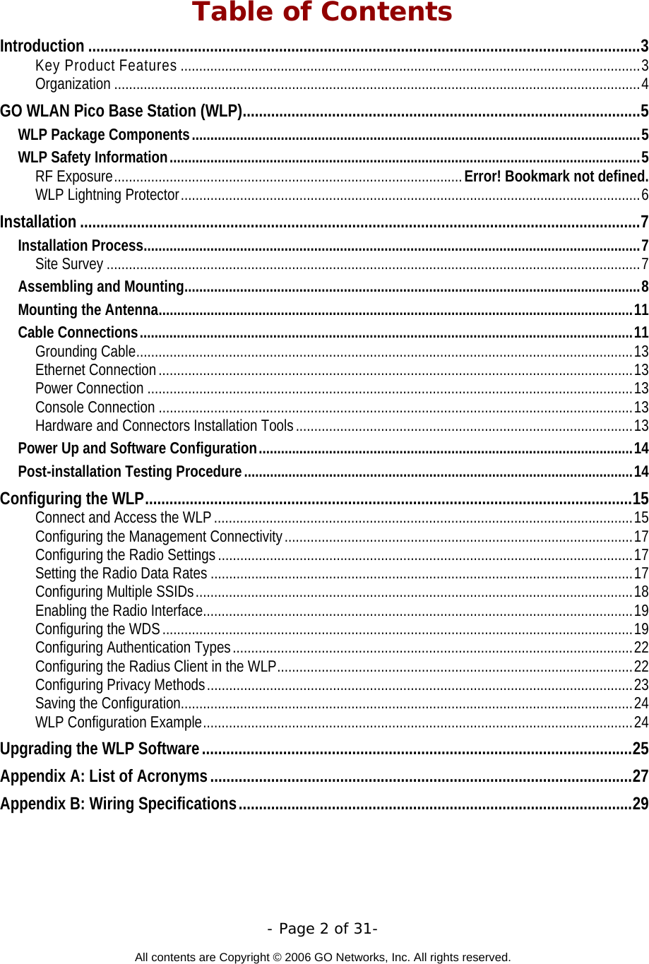   - Page 2 of 31-  All contents are Copyright © 2006 GO Networks, Inc. All rights reserved.  Table of Contents Introduction ........................................................................................................................................3 Key Product Features ............................................................................................................................3 Organization ..............................................................................................................................................4 GO WLAN Pico Base Station (WLP)..................................................................................................5 WLP Package Components.........................................................................................................................5 WLP Safety Information...............................................................................................................................5 RF Exposure..............................................................................................Error! Bookmark not defined. WLP Lightning Protector............................................................................................................................6 Installation ..........................................................................................................................................7 Installation Process......................................................................................................................................7 Site Survey ................................................................................................................................................7 Assembling and Mounting...........................................................................................................................8 Mounting the Antenna................................................................................................................................11 Cable Connections.....................................................................................................................................11 Grounding Cable......................................................................................................................................13 Ethernet Connection................................................................................................................................13 Power Connection ...................................................................................................................................13 Console Connection ................................................................................................................................13 Hardware and Connectors Installation Tools...........................................................................................13 Power Up and Software Configuration.....................................................................................................14 Post-installation Testing Procedure.........................................................................................................14 Configuring the WLP........................................................................................................................15 Connect and Access the WLP .................................................................................................................15 Configuring the Management Connectivity..............................................................................................17 Configuring the Radio Settings................................................................................................................17 Setting the Radio Data Rates ..................................................................................................................17 Configuring Multiple SSIDs......................................................................................................................18 Enabling the Radio Interface....................................................................................................................19 Configuring the WDS...............................................................................................................................19 Configuring Authentication Types............................................................................................................22 Configuring the Radius Client in the WLP................................................................................................22 Configuring Privacy Methods...................................................................................................................23 Saving the Configuration..........................................................................................................................24 WLP Configuration Example....................................................................................................................24 Upgrading the WLP Software..........................................................................................................25 Appendix A: List of Acronyms........................................................................................................27 Appendix B: Wiring Specifications.................................................................................................29 