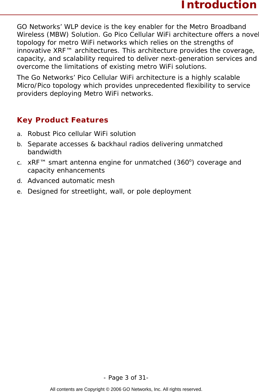   - Page 3 of 31-  All contents are Copyright © 2006 GO Networks, Inc. All rights reserved.  Introduction GO Networks’ WLP device is the key enabler for the Metro Broadband Wireless (MBW) Solution. Go Pico Cellular WiFi architecture offers a novel topology for metro WiFi networks which relies on the strengths of innovative XRF™ architectures. This architecture provides the coverage, capacity, and scalability required to deliver next-generation services and overcome the limitations of existing metro WiFi solutions. The Go Networks’ Pico Cellular WiFi architecture is a highly scalable Micro/Pico topology which provides unprecedented flexibility to service providers deploying Metro WiFi networks.  Key Product Features a.  Robust Pico cellular WiFi solution b.  Separate accesses &amp; backhaul radios delivering unmatched bandwidth   c.  xRF™ smart antenna engine for unmatched (360o) coverage and capacity enhancements d.  Advanced automatic mesh  e.  Designed for streetlight, wall, or pole deployment  