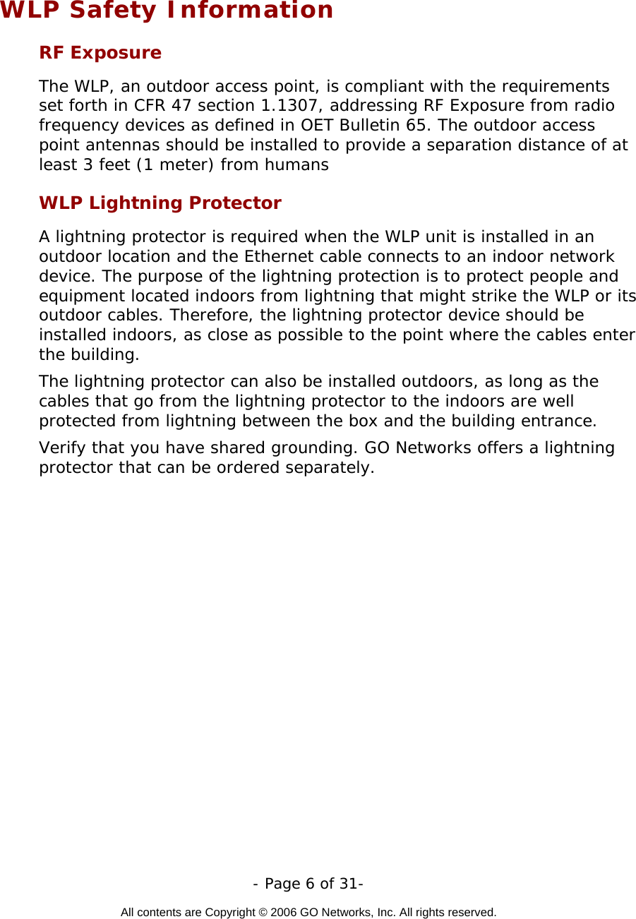   - Page 6 of 31-  All contents are Copyright © 2006 GO Networks, Inc. All rights reserved.   WLP Safety Information RF Exposure  The WLP, an outdoor access point, is compliant with the requirements set forth in CFR 47 section 1.1307, addressing RF Exposure from radio frequency devices as defined in OET Bulletin 65. The outdoor access point antennas should be installed to provide a separation distance of at least 3 feet (1 meter) from humans WLP Lightning Protector A lightning protector is required when the WLP unit is installed in an outdoor location and the Ethernet cable connects to an indoor network device. The purpose of the lightning protection is to protect people and equipment located indoors from lightning that might strike the WLP or its outdoor cables. Therefore, the lightning protector device should be installed indoors, as close as possible to the point where the cables enter the building.  The lightning protector can also be installed outdoors, as long as the cables that go from the lightning protector to the indoors are well protected from lightning between the box and the building entrance.  Verify that you have shared grounding. GO Networks offers a lightning protector that can be ordered separately.   