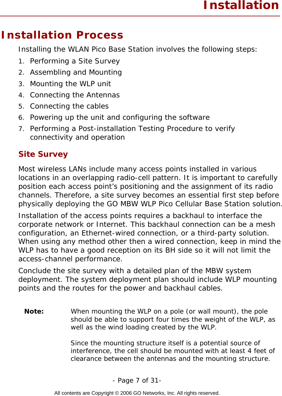   - Page 7 of 31-  All contents are Copyright © 2006 GO Networks, Inc. All rights reserved.  Installation Installation Process Installing the WLAN Pico Base Station involves the following steps: 1.  Performing a Site Survey 2.  Assembling and Mounting 3.  Mounting the WLP unit 4.  Connecting the Antennas 5.  Connecting the cables 6.  Powering up the unit and configuring the software 7.  Performing a Post-installation Testing Procedure to verify connectivity and operation Site Survey Most wireless LANs include many access points installed in various locations in an overlapping radio-cell pattern. It is important to carefully position each access point’s positioning and the assignment of its radio channels. Therefore, a site survey becomes an essential first step before physically deploying the GO MBW WLP Pico Cellular Base Station solution. Installation of the access points requires a backhaul to interface the corporate network or Internet. This backhaul connection can be a mesh configuration, an Ethernet-wired connection, or a third-party solution. When using any method other then a wired connection, keep in mind the WLP has to have a good reception on its BH side so it will not limit the access-channel performance.     Conclude the site survey with a detailed plan of the MBW system deployment. The system deployment plan should include WLP mounting points and the routes for the power and backhaul cables.   Note:  When mounting the WLP on a pole (or wall mount), the pole should be able to support four times the weight of the WLP, as well as the wind loading created by the WLP.   Since the mounting structure itself is a potential source of interference, the cell should be mounted with at least 4 feet of clearance between the antennas and the mounting structure. 