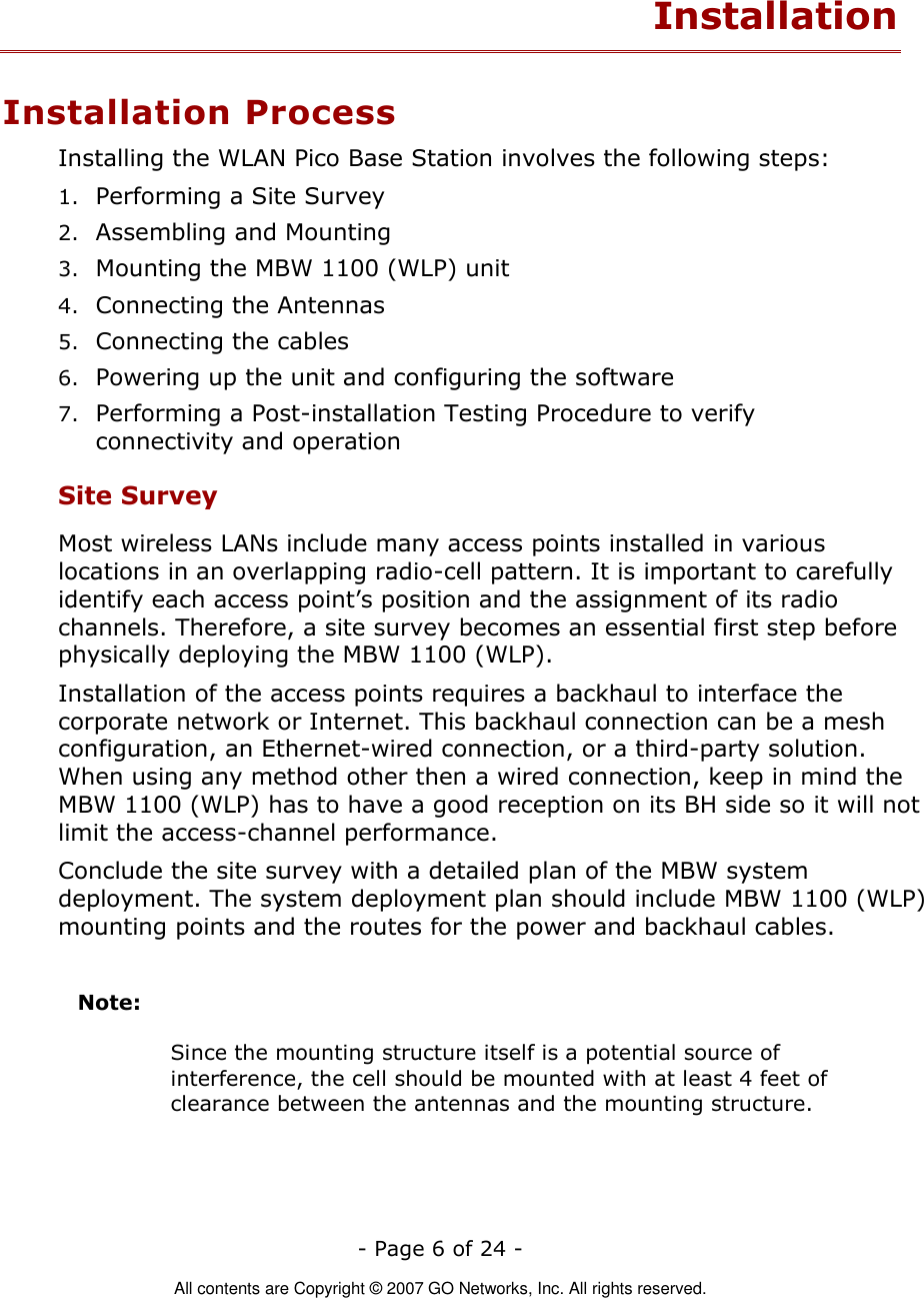   - Page 6 of 24 -  All contents are Copyright © 2007 GO Networks, Inc. All rights reserved. Installation Installation Process Installing the WLAN Pico Base Station involves the following steps: 1. Performing a Site Survey 2. Assembling and Mounting 3. Mounting the MBW 1100 (WLP) unit 4. Connecting the Antennas 5. Connecting the cables 6. Powering up the unit and configuring the software 7. Performing a Post-installation Testing Procedure to verify connectivity and operation Site Survey Most wireless LANs include many access points installed in various locations in an overlapping radio-cell pattern. It is important to carefully identify each access point’s position and the assignment of its radio channels. Therefore, a site survey becomes an essential first step before physically deploying the MBW 1100 (WLP). Installation of the access points requires a backhaul to interface the corporate network or Internet. This backhaul connection can be a mesh configuration, an Ethernet-wired connection, or a third-party solution. When using any method other then a wired connection, keep in mind the MBW 1100 (WLP) has to have a good reception on its BH side so it will not limit the access-channel performance.     Conclude the site survey with a detailed plan of the MBW system deployment. The system deployment plan should include MBW 1100 (WLP) mounting points and the routes for the power and backhaul cables.   Note:      Since the mounting structure itself is a potential source of interference, the cell should be mounted with at least 4 feet of clearance between the antennas and the mounting structure. 