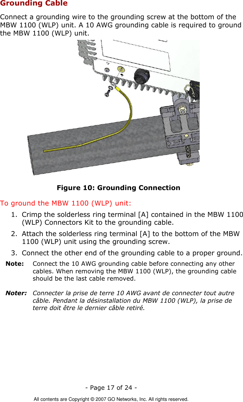   - Page 17 of 24 -  All contents are Copyright © 2007 GO Networks, Inc. All rights reserved. Grounding Cable Connect a grounding wire to the grounding screw at the bottom of the MBW 1100 (WLP) unit. A 10 AWG grounding cable is required to ground the MBW 1100 (WLP) unit.   Figure 10: Grounding Connection To ground the MBW 1100 (WLP) unit: 1. Crimp the solderless ring terminal [A] contained in the MBW 1100 (WLP) Connectors Kit to the grounding cable. 2. Attach the solderless ring terminal [A] to the bottom of the MBW 1100 (WLP) unit using the grounding screw. 3. Connect the other end of the grounding cable to a proper ground. Note:   Connect the 10 AWG grounding cable before connecting any other cables. When removing the MBW 1100 (WLP), the grounding cable should be the last cable removed.  Noter:  Connecter la prise de terre 10 AWG avant de connecter tout autre câble. Pendant la désinstallation du MBW 1100 (WLP), la prise de terre doit être le dernier câble retiré.  