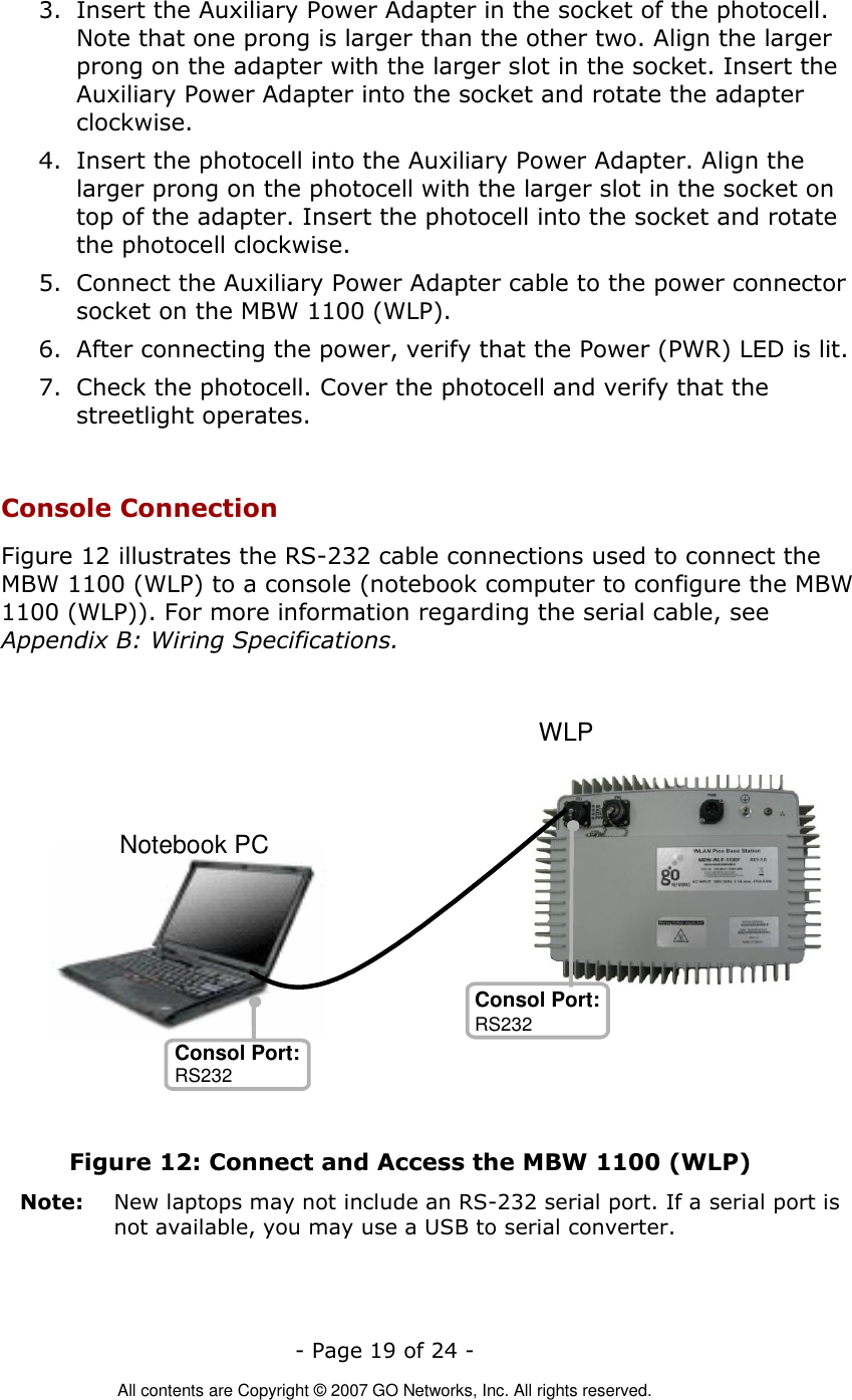   - Page 19 of 24 -  All contents are Copyright © 2007 GO Networks, Inc. All rights reserved. 3. Insert the Auxiliary Power Adapter in the socket of the photocell. Note that one prong is larger than the other two. Align the larger prong on the adapter with the larger slot in the socket. Insert the Auxiliary Power Adapter into the socket and rotate the adapter clockwise.  4. Insert the photocell into the Auxiliary Power Adapter. Align the larger prong on the photocell with the larger slot in the socket on top of the adapter. Insert the photocell into the socket and rotate the photocell clockwise. 5. Connect the Auxiliary Power Adapter cable to the power connector socket on the MBW 1100 (WLP). 6. After connecting the power, verify that the Power (PWR) LED is lit. 7. Check the photocell. Cover the photocell and verify that the streetlight operates.  Console Connection Figure 12 illustrates the RS-232 cable connections used to connect the MBW 1100 (WLP) to a console (notebook computer to configure the MBW 1100 (WLP)). For more information regarding the serial cable, see Appendix B: Wiring Specifications.   Figure 12: Connect and Access the MBW 1100 (WLP) Note:   New laptops may not include an RS-232 serial port. If a serial port is not available, you may use a USB to serial converter.    Notebook PC Consol Port: Consol Port: RS232 WLP RS232 