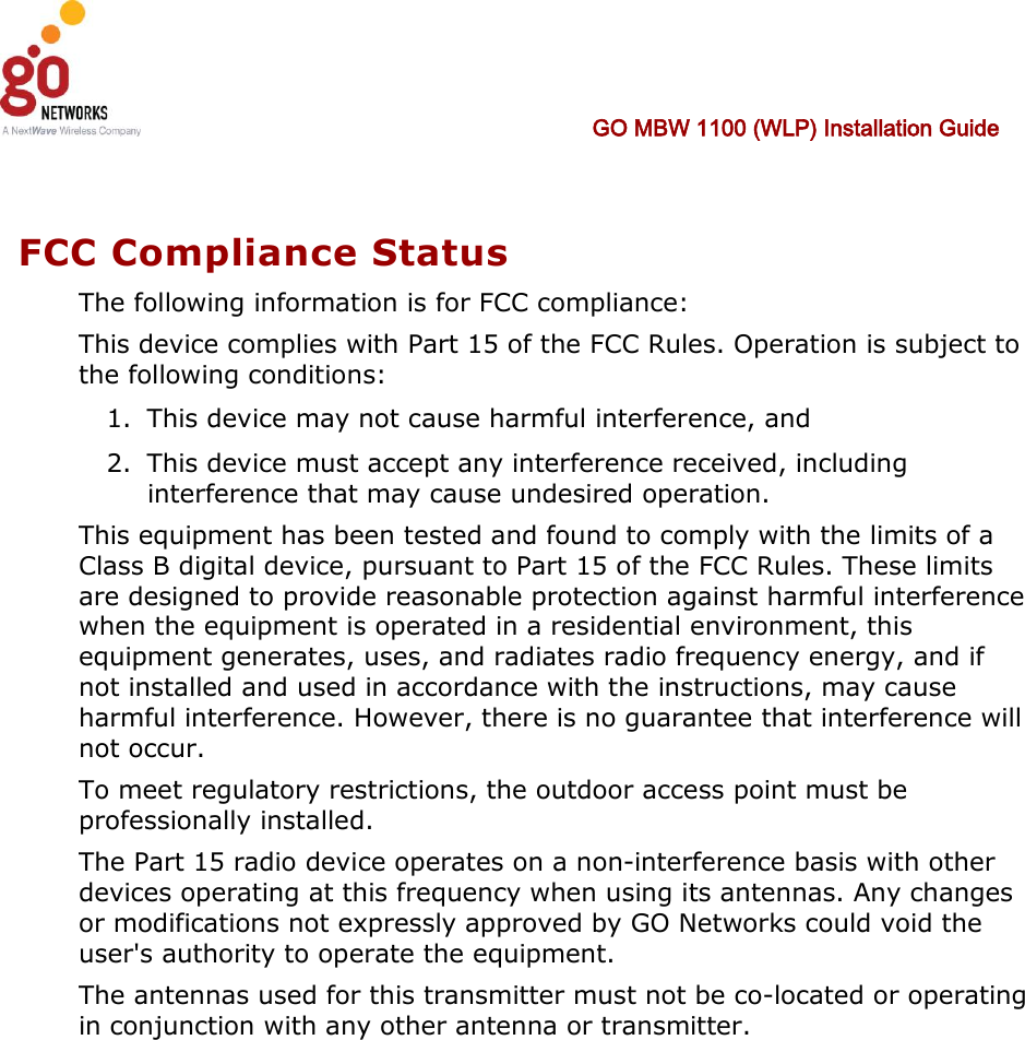  GO MBW 1100 (WLP) Installation Guide     FCC Compliance Status The following information is for FCC compliance: This device complies with Part 15 of the FCC Rules. Operation is subject to the following conditions: 1. This device may not cause harmful interference, and 2. This device must accept any interference received, including interference that may cause undesired operation. This equipment has been tested and found to comply with the limits of a Class B digital device, pursuant to Part 15 of the FCC Rules. These limits are designed to provide reasonable protection against harmful interference when the equipment is operated in a residential environment, this equipment generates, uses, and radiates radio frequency energy, and if not installed and used in accordance with the instructions, may cause harmful interference. However, there is no guarantee that interference will not occur. To meet regulatory restrictions, the outdoor access point must be professionally installed. The Part 15 radio device operates on a non-interference basis with other devices operating at this frequency when using its antennas. Any changes or modifications not expressly approved by GO Networks could void the user&apos;s authority to operate the equipment. The antennas used for this transmitter must not be co-located or operating in conjunction with any other antenna or transmitter.  