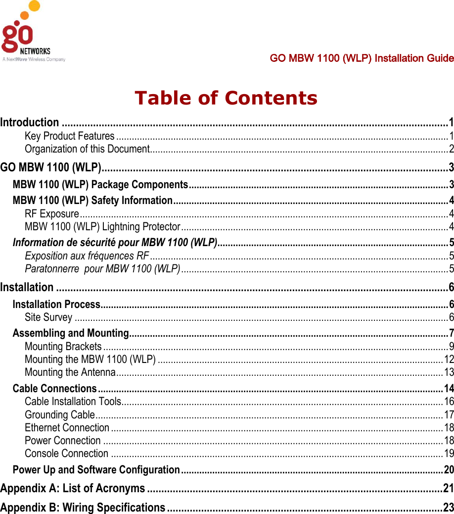  GO MBW 1100 (WLP) Installation Guide   Table of Contents Introduction ........................................................................................................................................ 1 Key Product Features ................................................................................................................................ 1 Organization of this Document ................................................................................................................... 2 GO MBW 1100 (WLP) .......................................................................................................................... 3 MBW 1100 (WLP) Package Components .................................................................................................... 3 MBW 1100 (WLP) Safety Information .......................................................................................................... 4 RF Exposure .............................................................................................................................................. 4 MBW 1100 (WLP) Lightning Protector ....................................................................................................... 4 Information de sécurité pour MBW 1100 (WLP) ......................................................................................... 5 Exposition aux fréquences RF ................................................................................................................... 5 Paratonnerre  pour MBW 1100 (WLP) ....................................................................................................... 5 Installation .......................................................................................................................................... 6 Installation Process ...................................................................................................................................... 6 Site Survey ................................................................................................................................................ 6 Assembling and Mounting ........................................................................................................................... 7 Mounting Brackets ..................................................................................................................................... 9 Mounting the MBW 1100 (WLP) .............................................................................................................. 12 Mounting the Antenna .............................................................................................................................. 13 Cable Connections ..................................................................................................................................... 14 Cable Installation Tools............................................................................................................................ 16 Grounding Cable ...................................................................................................................................... 17 Ethernet Connection ................................................................................................................................ 18 Power Connection ................................................................................................................................... 18 Console Connection ................................................................................................................................ 19 Power Up and Software Configuration ..................................................................................................... 20 Appendix A: List of Acronyms ........................................................................................................ 21 Appendix B: Wiring Specifications ................................................................................................. 23 