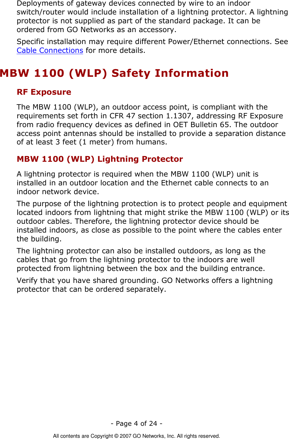   - Page 4 of 24 -  All contents are Copyright © 2007 GO Networks, Inc. All rights reserved. Deployments of gateway devices connected by wire to an indoor switch/router would include installation of a lightning protector. A lightning protector is not supplied as part of the standard package. It can be ordered from GO Networks as an accessory. Specific installation may require different Power/Ethernet connections. See Cable Connections for more details. MBW 1100 (WLP) Safety Information RF Exposure  The MBW 1100 (WLP), an outdoor access point, is compliant with the requirements set forth in CFR 47 section 1.1307, addressing RF Exposure from radio frequency devices as defined in OET Bulletin 65. The outdoor access point antennas should be installed to provide a separation distance of at least 3 feet (1 meter) from humans. MBW 1100 (WLP) Lightning Protector A lightning protector is required when the MBW 1100 (WLP) unit is installed in an outdoor location and the Ethernet cable connects to an indoor network device.  The purpose of the lightning protection is to protect people and equipment located indoors from lightning that might strike the MBW 1100 (WLP) or its outdoor cables. Therefore, the lightning protector device should be installed indoors, as close as possible to the point where the cables enter the building.  The lightning protector can also be installed outdoors, as long as the cables that go from the lightning protector to the indoors are well protected from lightning between the box and the building entrance.  Verify that you have shared grounding. GO Networks offers a lightning protector that can be ordered separately.   