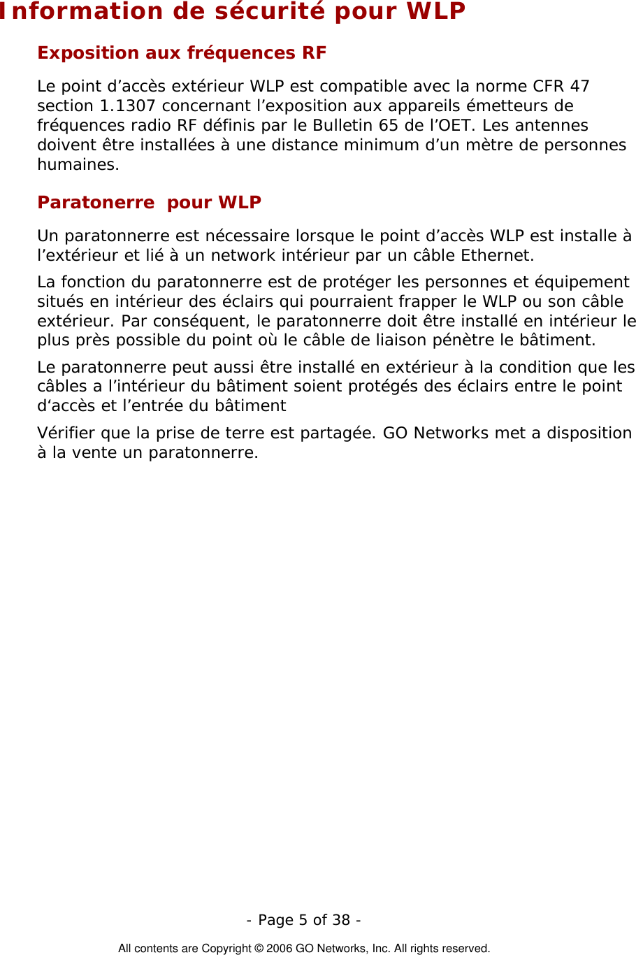   - Page 5 of 38 -  All contents are Copyright © 2006 GO Networks, Inc. All rights reserved. Information de sécurité pour WLP Exposition aux fréquences RF Le point d’accès extérieur WLP est compatible avec la norme CFR 47 section 1.1307 concernant l’exposition aux appareils émetteurs de fréquences radio RF définis par le Bulletin 65 de l’OET. Les antennes doivent être installées à une distance minimum d’un mètre de personnes humaines. Paratonerre  pour WLP Un paratonnerre est nécessaire lorsque le point d’accès WLP est installe à l’extérieur et lié à un network intérieur par un câble Ethernet. La fonction du paratonnerre est de protéger les personnes et équipement situés en intérieur des éclairs qui pourraient frapper le WLP ou son câble extérieur. Par conséquent, le paratonnerre doit être installé en intérieur le plus près possible du point où le câble de liaison pénètre le bâtiment. Le paratonnerre peut aussi être installé en extérieur à la condition que les câbles a l’intérieur du bâtiment soient protégés des éclairs entre le point d‘accès et l’entrée du bâtiment Vérifier que la prise de terre est partagée. GO Networks met a disposition à la vente un paratonnerre.  