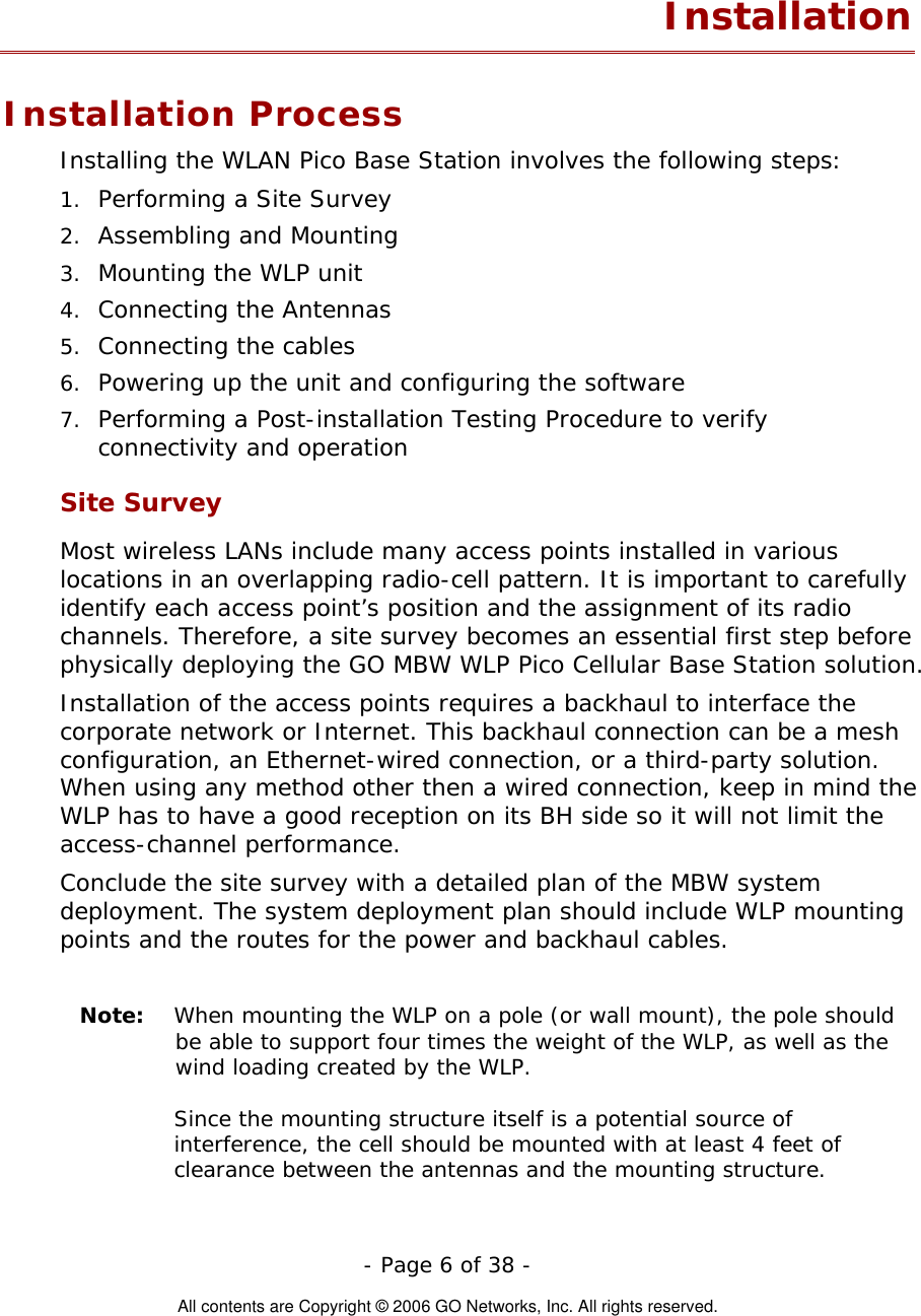   - Page 6 of 38 -  All contents are Copyright © 2006 GO Networks, Inc. All rights reserved. Installation Installation Process Installing the WLAN Pico Base Station involves the following steps: 1.  Performing a Site Survey 2.  Assembling and Mounting 3.  Mounting the WLP unit 4.  Connecting the Antennas 5.  Connecting the cables 6.  Powering up the unit and configuring the software 7.  Performing a Post-installation Testing Procedure to verify connectivity and operation Site Survey Most wireless LANs include many access points installed in various locations in an overlapping radio-cell pattern. It is important to carefully identify each access point’s position and the assignment of its radio channels. Therefore, a site survey becomes an essential first step before physically deploying the GO MBW WLP Pico Cellular Base Station solution. Installation of the access points requires a backhaul to interface the corporate network or Internet. This backhaul connection can be a mesh configuration, an Ethernet-wired connection, or a third-party solution. When using any method other then a wired connection, keep in mind the WLP has to have a good reception on its BH side so it will not limit the access-channel performance.     Conclude the site survey with a detailed plan of the MBW system deployment. The system deployment plan should include WLP mounting points and the routes for the power and backhaul cables.   Note:  When mounting the WLP on a pole (or wall mount), the pole should be able to support four times the weight of the WLP, as well as the wind loading created by the WLP.    Since the mounting structure itself is a potential source of interference, the cell should be mounted with at least 4 feet of clearance between the antennas and the mounting structure. 