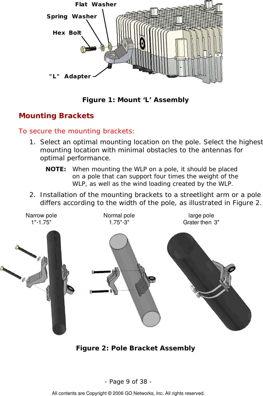   - Page 9 of 38 -  All contents are Copyright © 2006 GO Networks, Inc. All rights reserved. &quot;L&quot; AdapterHex BoltFlat WasherSpring Washer Figure 1: Mount ‘L’ Assembly Mounting Brackets To secure the mounting brackets: 1.  Select an optimal mounting location on the pole. Select the highest mounting location with minimal obstacles to the antennas for optimal performance. NOTE:  When mounting the WLP on a pole, it should be placed on a pole that can support four times the weight of the WLP, as well as the wind loading created by the WLP. 2.  Installation of the mounting brackets to a streetlight arm or a pole differs according to the width of the pole, as illustrated in Figure 2. Narrow pole1&quot;-1.75&quot; Normal pole1.75&quot;-3&quot; large poleGrater then  3&quot; Figure 2: Pole Bracket Assembly 