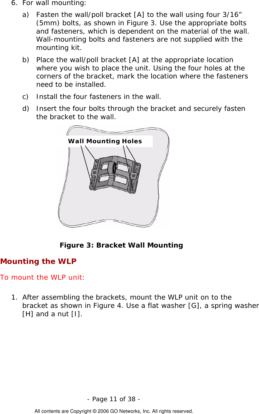   - Page 11 of 38 -  All contents are Copyright © 2006 GO Networks, Inc. All rights reserved. 6.  For wall mounting: a)  Fasten the wall/poll bracket [A] to the wall using four 3/16” (5mm) bolts, as shown in Figure 3. Use the appropriate bolts and fasteners, which is dependent on the material of the wall. Wall-mounting bolts and fasteners are not supplied with the mounting kit. b)  Place the wall/poll bracket [A] at the appropriate location where you wish to place the unit. Using the four holes at the corners of the bracket, mark the location where the fasteners need to be installed. c)  Install the four fasteners in the wall. d)  Insert the four bolts through the bracket and securely fasten the bracket to the wall. Wall Mounting Holes Figure 3: Bracket Wall Mounting Mounting the WLP To mount the WLP unit:  1.  After assembling the brackets, mount the WLP unit on to the bracket as shown in Figure 4. Use a flat washer [G], a spring washer [H] and a nut [I].  