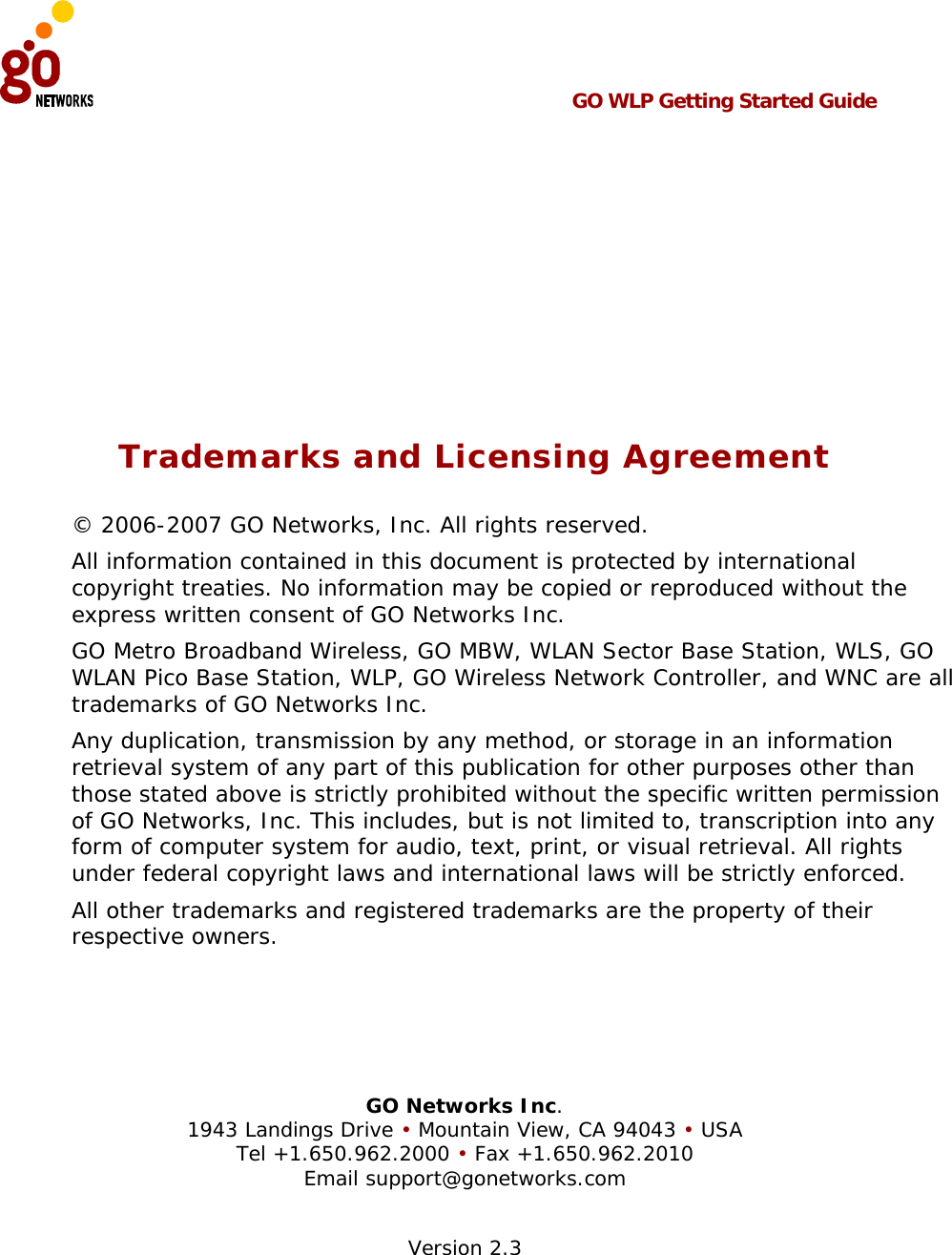  GO WLP Getting Started Guide       Trademarks and Licensing Agreement © 2006-2007 GO Networks, Inc. All rights reserved.  All information contained in this document is protected by international copyright treaties. No information may be copied or reproduced without the express written consent of GO Networks Inc.  GO Metro Broadband Wireless, GO MBW, WLAN Sector Base Station, WLS, GO WLAN Pico Base Station, WLP, GO Wireless Network Controller, and WNC are all trademarks of GO Networks Inc. Any duplication, transmission by any method, or storage in an information retrieval system of any part of this publication for other purposes other than those stated above is strictly prohibited without the specific written permission of GO Networks, Inc. This includes, but is not limited to, transcription into any form of computer system for audio, text, print, or visual retrieval. All rights under federal copyright laws and international laws will be strictly enforced. All other trademarks and registered trademarks are the property of their respective owners.     GO Networks Inc. 1943 Landings Drive • Mountain View, CA 94043 • USA Tel +1.650.962.2000 • Fax +1.650.962.2010 Email support@gonetworks.com  Version 2.3 